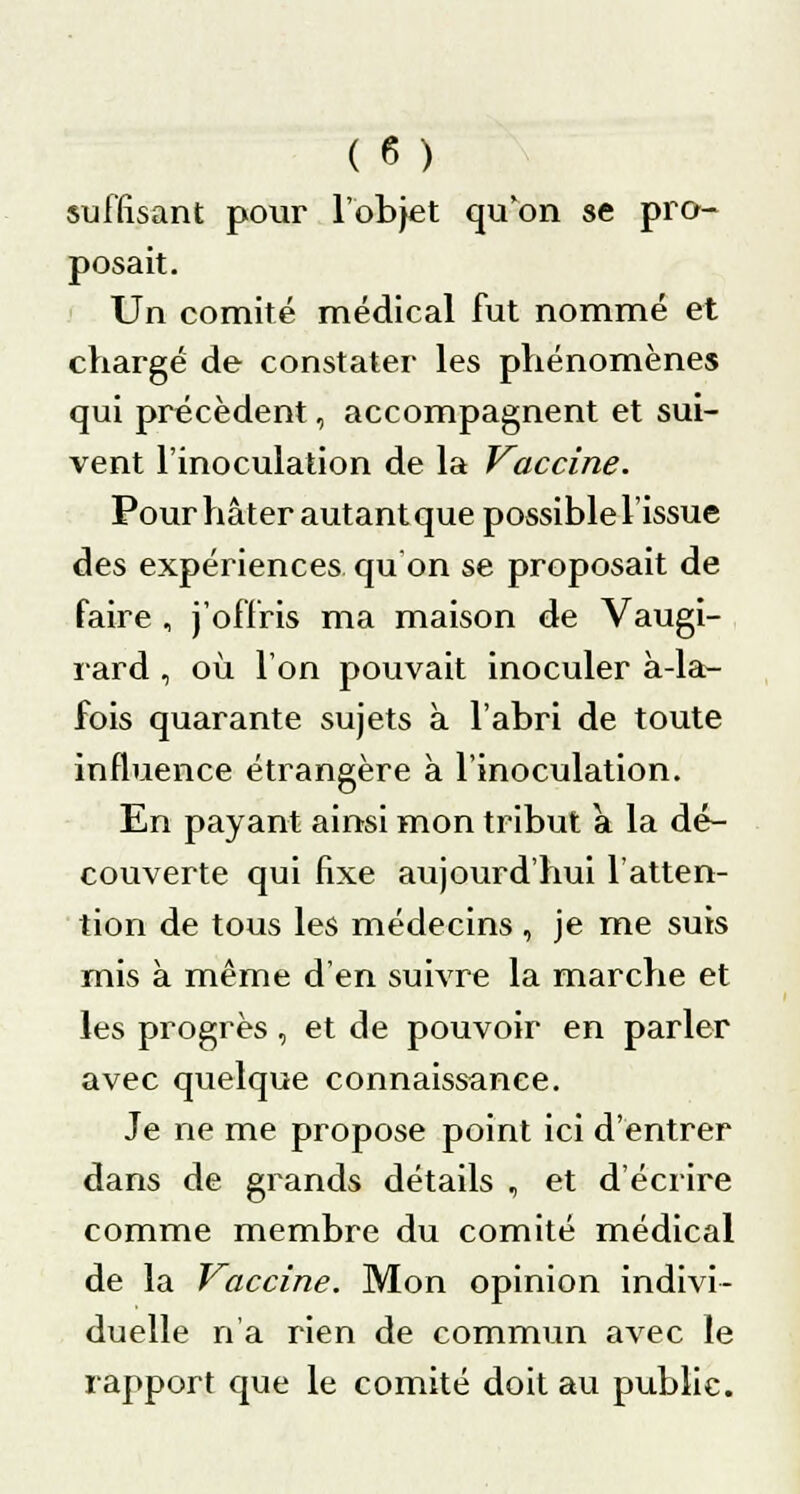 suffisant pour l'objet qu'on se pro- posait. Un comité médical fut nommé et chargé de constater les phénomènes qui précèdent, accompagnent et sui- vent l'inoculation de la Vaccine. Pour hâter autant que possible l'issue des expériences qu'on se proposait de faire , j'offris ma maison de Vaugi- rard , où l'on pouvait inoculer à-la- fois quarante sujets à l'abri de toute influence étrangère à l'inoculation. En payant ainsi mon tribut a la dé- couverte qui fixe aujourd'hui l'atten- tion de tous les médecins , je me suis mis à même d'en suivre la marche et les progrès, et de pouvoir en parler avec quelque connaissance. Je ne me propose point ici d'entrer dans de grands détails , et d'écrire comme membre du comité médical de la Vaccine. Mon opinion indivi- duelle n'a rien de commun avec le rapport que le comité doit au public.
