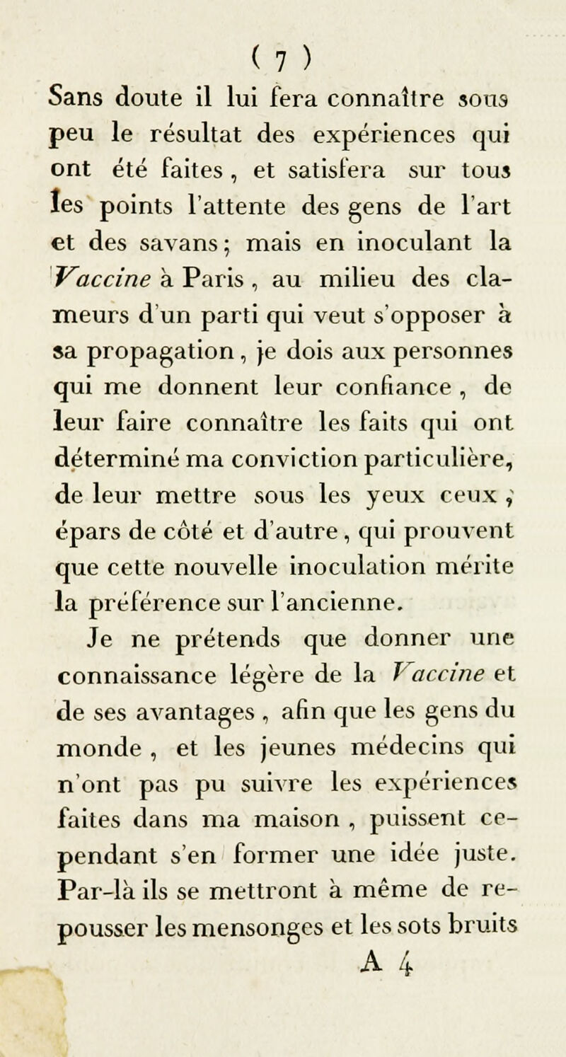 Sans doute il lui fera connaître sous peu le résultat des expériences qui ont été faites , et satisfera sur tous les points l'attente des gens de l'art et des savans ; mais en inoculant la Vaccine à Paris , au milieu des cla- meurs d'un parti qui veut s'opposer à sa propagation, je dois aux personnes qui me donnent leur confiance , de leur faire connaître les faits qui ont déterminé ma conviction particulière, de leur mettre sous les yeux ceux v épars de côté et d'autre, qui prouvent que cette nouvelle inoculation mérite la préférence sur l'ancienne. Je ne prétends que donner une connaissance légère de la Vaccine et de ses avantages , afin que les gens du monde , et les jeunes médecins qui n'ont pas pu suivre les expériences faites dans ma maison , puissent ce- pendant s'en former une idée juste. Par-là ils se mettront à même de re- pousser les mensonges et les sots bruits A 4