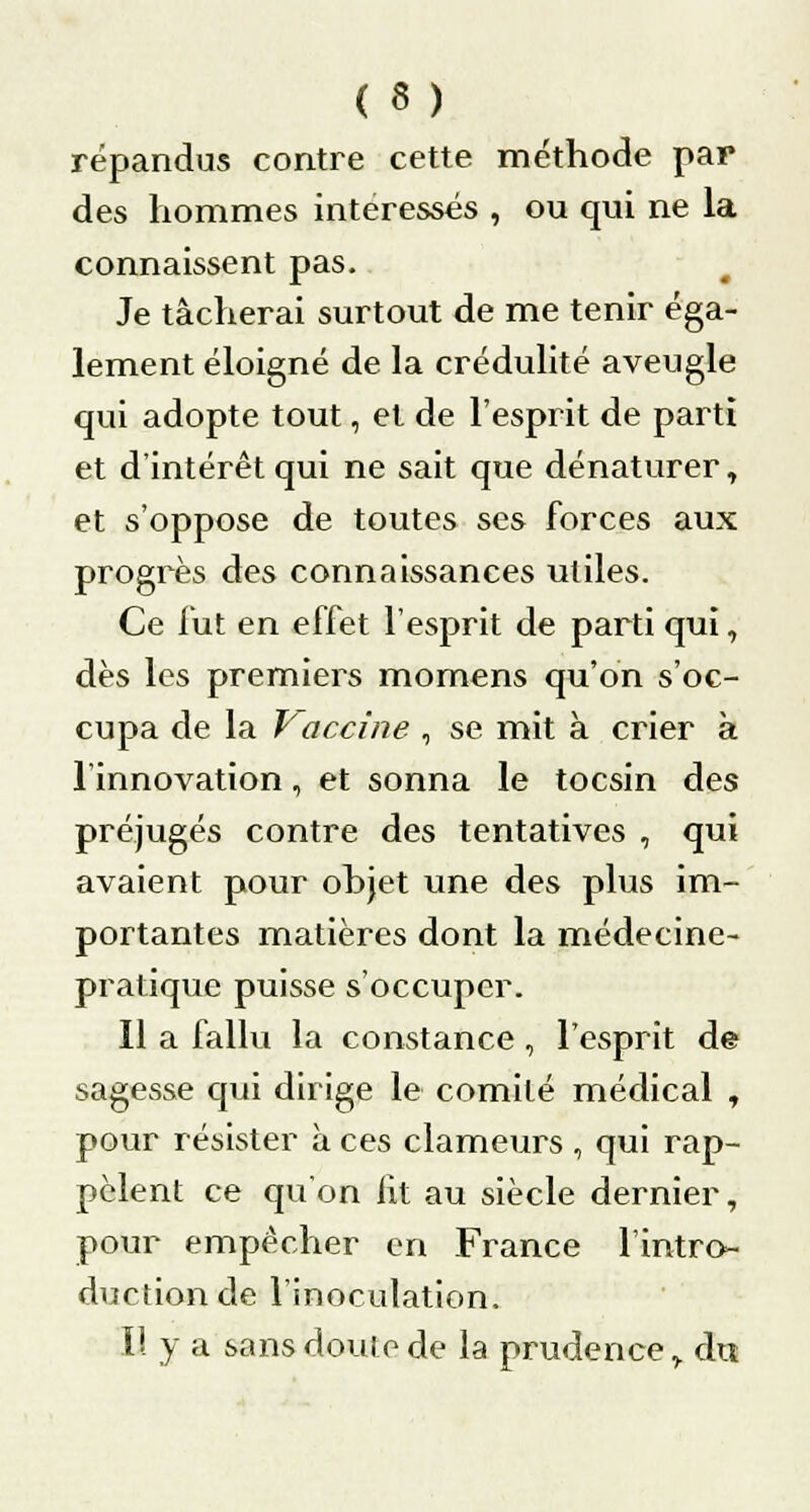 ( 3 ) répandus contre cette méthode par des hommes intéressés , ou qui ne la connaissent pas. Je tâcherai surtout de me tenir éga- lement éloigné de la crédulité aveugle qui adopte tout, et de l'esprit de parti et d'intérêt qui ne sait que dénaturer, et s'oppose de toutes ses forces aux progrès des connaissances utiles. Ce fut en effet l'esprit de parti qui, dès les premiers momens qu'on s'oc- cupa de la Vaccine , se mit à crier k l'innovation, et sonna le tocsin des préjugés contre des tentatives , qui avaient pour objet une des plus im- portantes matières dont la médecine- pratique puisse s'occuper. Il a fallu la constance, l'esprit de sagesse qui dirige le comité médical , pour résister à ces clameurs , qui rap- pclent ce qu'on lit au siècle dernier, pour empêcher en France l'intro- duction de l'inoculation. Il y a sans doute de la prudence,. du