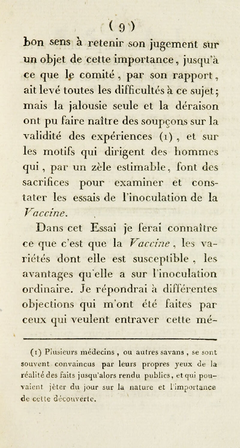 bon sens à retenir son jugement sur un objet de cette importance, jusqu'à ce que le- comité , par son rapport, ait levé toutes les difficultés à ce sujet; mais la jalousie seule et la déraison ont pu faire naître des soupçons sur la validité des expériences (1) , et sur les motifs qui dirigent des hommes qui , par un zèle estimable, font des sacrifices pour examiner et cons- tater les essais de l'inoculation de la Vaccine. Dans cet Essai je ferai connaître ce que c'est que la Vaccine , les va- riétés dont elle est susceptible , les avantages qu'elle a sur l'inoculation ordinaire. Je répondrai à différentes objections qui m'ont été faites par ceux qui veulent entraver cette mé- (i) Plusieurs médecins , ou autres savans , se sont souvent convaincus par leurs propres yeux de la réalité des faits jusqu'alors rendu publics, et qui pou- vaient jeter du jour sur la nature et 1 importance de eétte découverte.