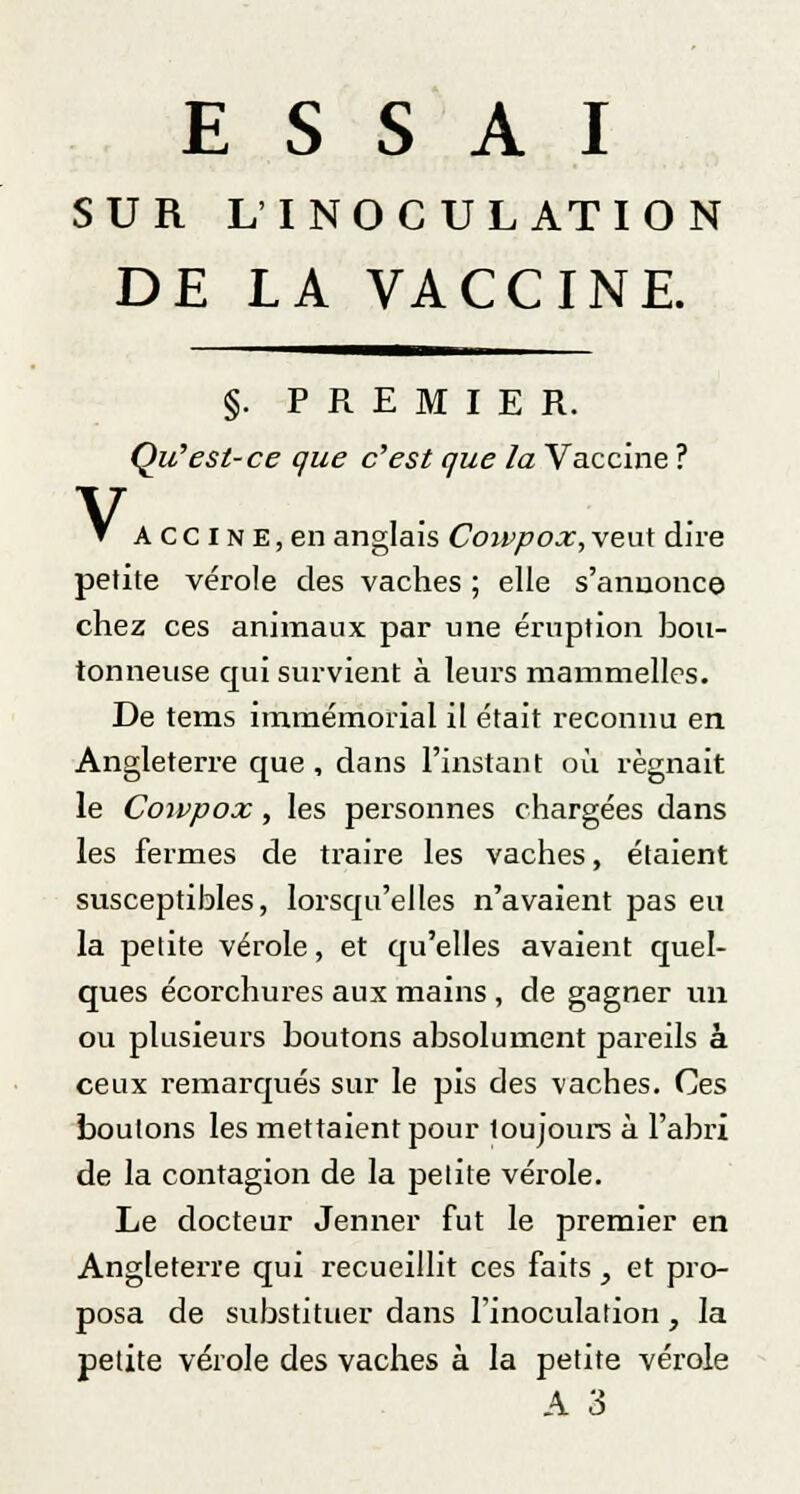 ESSAI SUR L'INOCULATION DE LA VACCINE. V §. PREMIER. Qu'est-ce que c'est que la Vaccine ? A c c I n E, en anglais Cowpox, veut dire petite vérole des vaches ; elle s'annonce chez ces animaux par une éruption bou- tonneuse qui survient à leurs mammelles. De tems immémorial il était reconnu en Angleterre que , dans l'instant où régnait le Cowpox, les personnes chargées dans les fermes de traire les vaches, étaient susceptibles, lorsqu'elles n'avaient pas eu la petite vérole, et qu'elles avaient quel- ques écorchures aux mains , de gagner un ou plusieurs boutons absolument pareils à ceux remarqués sur le pis des vaches. Ces boulons les mettaient pour loujours à l'abri de la contagion de la petite vérole. Le docteur Jenner fut le premier en Angleterre qui recueillit ces faits, et pro- posa de substituer dans l'inoculation, la petite vérole des vaches à la petite vérole A 3