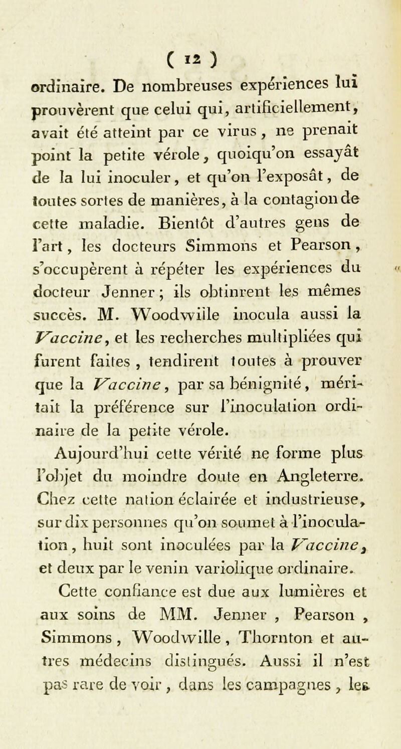 ( *o ordinaire. De nombreuses expériences lui prouvèrent que celui qui, artificiellement, avait été atteint par ce virus , ne prenait point la petite vérole, quoiqu'on essayât de la lui inoculer, et qu'on l'exposât, de toutes sortes de manières, à la contagion de cette maladie. Bientôt d'autres gens de l'art, les docteurs Simmons et Pearson, s'occupèrent à répéter les expériences du docteur Jenner ; ils obtinrent les mêmes succès. M. Woodwiile inocula aussi la Vaccine, et les recherches multipliées qui furent faites , tendirent toutes à prouver que la Vaccine, par sa bénignité, méri- tait la préférence sur l'inoculation ordi- naire de la petite vérole. Aujourd'hui cette vérité ne forme plus l'objet du moindre doute en Angleterre. Chez cette nation éclairée et industrieuse, sur dix personnes qu'on soumet à l'inocula- tion , huit sont inoculées par la Vaccine t et deux par le venin variolique ordinaire. Cette confiance est due aux lumières et aux soins de MM. Jenner , Pearson , Simmons , Woodwiile , Thornton et au- tres médecins distingués. Aussi il n'est pas rare de voir , dans les campagnes , les.