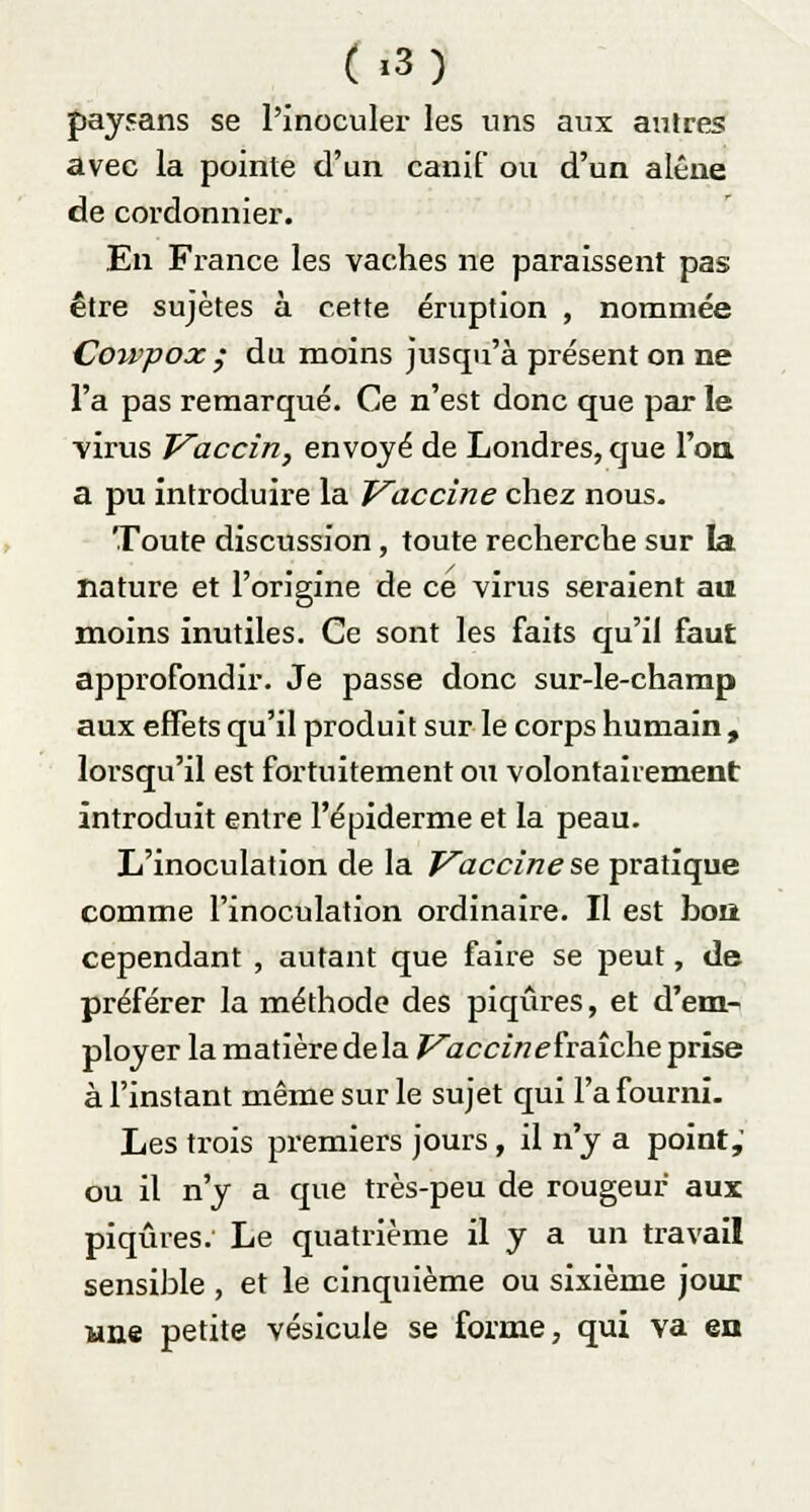 ( «3) paysans se l'inoculer les uns aux autres avec la pointe d'un canif ou d'un alêne de cordonnier. En France les vaches ne paraissent pas être sujètes à cette éruption , nommée Cou'pox ; du moins jusqu'à présent on ne l'a pas remarqué. Ce n'est donc que par le virus Vaccin, envoyé de Londres, que l'on, a pu introduire la Vaccine chez nous. Toute discussion, toute recherche sur la nature et l'origine de ce virus seraient au moins inutiles. Ce sont les faits qu'il faut approfondir. Je passe donc sur-le-champ aux effets qu'il produit sur le corps humain , lorsqu'il est fortuitement ou volontairement introduit entre l'épiderme et la peau. L'inoculation de la Vaccine se pratique comme l'inoculation ordinaire. Il est boii cependant , autant que faire se peut, de préférer la méthode des piqûres, et d'em- ployer la matière de la Vaccin ehaîche prise à l'instant même sur le sujet qui l'a fourni. Les trois premiers jours, il n'y a point, ou il n'y a que très-peu de rougeur aux piqûres. Le quatrième il y a un travail sensible , et le cinquième ou sixième jour une petite vésicule se forme, qui va en