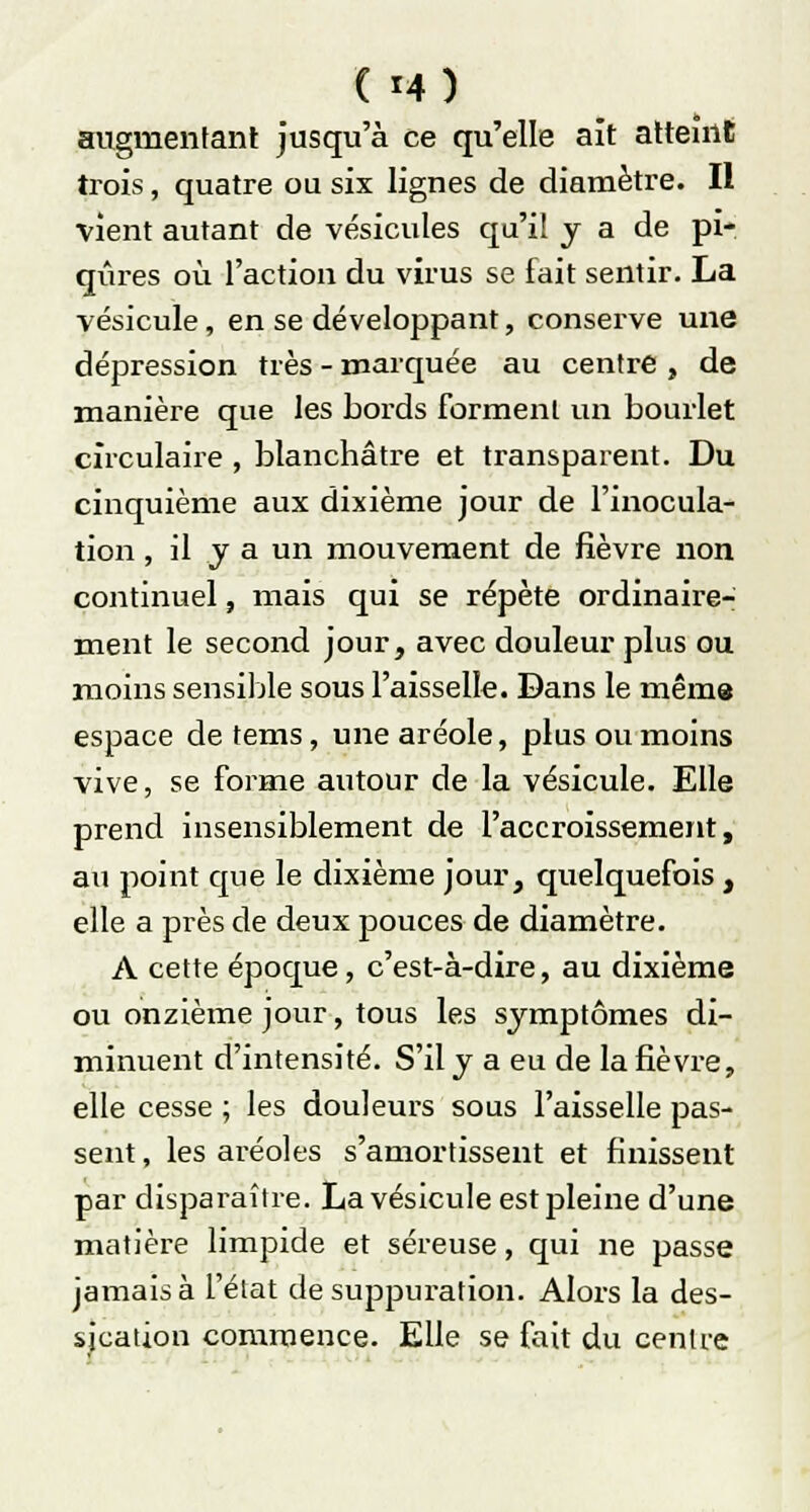 ( *4) augmentant jusqu'à ce qu'elle aît atteint trois, quatre ou six lignes de diamètre. Il vient autant de vésicules qu'il y a de pi- qûres où l'action du virus se fait sentir. La vésicule, en se développant, conserve une dépression très - marquée au centré , de manière que les bords forment un bourlet circulaire , blanchâtre et transparent. Du cinquième aux dixième jour de l'inocula- tion , il y a un mouvement de fièvre non continuel, mais qui se répète ordinaire- ment le second jour, avec douleur plus ou moins sensible sous l'aisselle. Dans le même espace de tems, une aréole, plus ou moins vive, se forme autour de la vésicule. Elle prend insensiblement de l'accroissement, au point que le dixième jour, quelquefois , elle a près de deux pouces de diamètre. A cette époque, c'est-à-dire, au dixième ou onzième jour, tous les symptômes di- minuent d'intensité. S'il y a eu de la fièvre, elle cesse ; les douleurs sous l'aisselle pas- sent , les aréoles s'amortissent et finissent par disparaître. La vésicule est pleine d'une matière limpide et séreuse, qui ne passe jamais à l'état de suppuration. Alors la des- sjcation commence. Elle se fait du centre