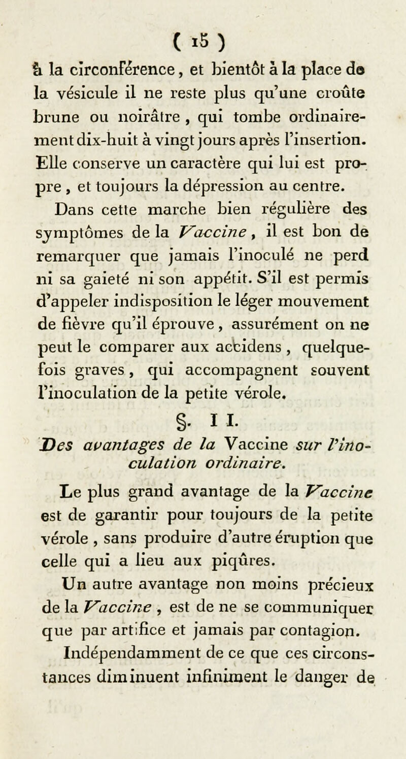 (x5) à la circonférence, et bientôt à la place do la vésicule il ne reste plus qu'une croûte brune ou noirâtre , qui tombe ordinaire- ment dix-huit à vingt jours après l'insertion. Elle conserve un caractère qui lui est pro- pre , et toujours la dépression au centre. Dans cette marche bien régulière des symptômes de la Vaccine, il est bon de remarquer que jamais l'inoculé ne perd ni sa gaieté ni son appétit. S'il est permis d'appeler indisposition le léger mouvement de fièvre qu'il éprouve , assurément on ne peut le comparer aux accidens , quelque- fois graves, qui accompagnent souvent l'inoculation de la petite vérole. §. II. Des avantages de la Vaccine sur l'ino- culation ordinaire. Le plus grand avantage de la Vaccine est de garantir pour toujours de la petite vérole , sans produire d'autre éruption que celle qui a lieu aux piqûres. Un autre avantage non moins précieux de la Vaccine , est de ne se communiquer que par artifice et jamais par contagion. Indépendamment de ce que ces circons- tances diminuent infiniment le danger de