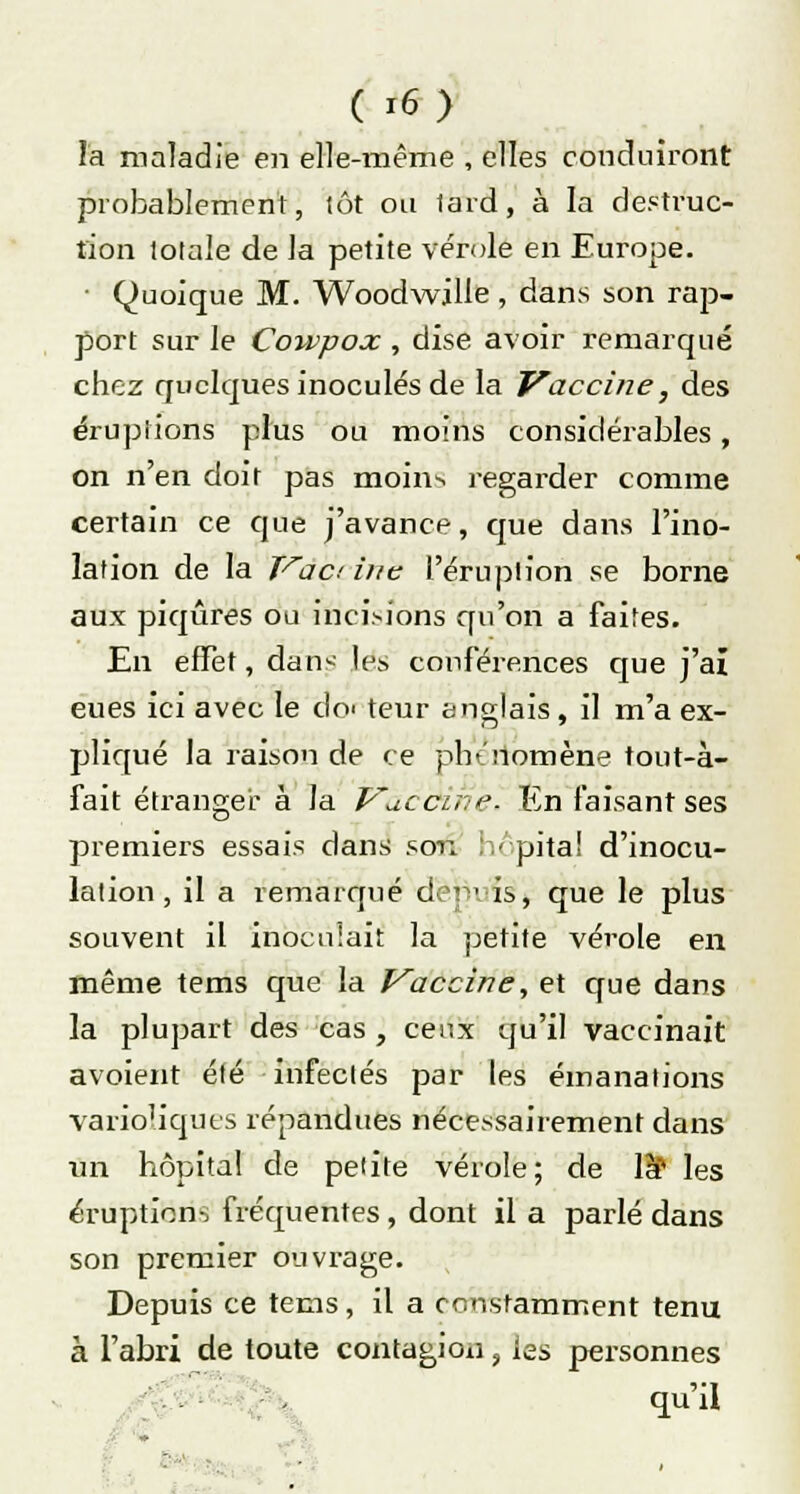 la maladie en elle-même , elles conduiront probablement, lot ou lard, à la destruc- tion lolale de la petite vérole en Europe. • Quoique M. Woodwille, dans son rap- port sur le Cowpox , dise avoir remarqué chez quelques inoculés de la Vaccine, des éruptions plus ou moins considérables, on n'en doit pas moins regarder comme certain ce que j'avance, que dans l'ino- lafion de la Vaa ine l'éruption se borne aux piqûres ou incisions qu'on a faites. En effet, dans [gg conférences que j'ai eues ici avec le do' teur anglais, il m'a ex- pliqué la raison de ce phénomène tout-à- fait étranger à la Vaciknè. En faisant ses premiers essais dans son hôpital d'inocu- lation, il a remarqué depuis^ que le plus souvent il inoculait la petite vérole en même tems que la Vaccine, et que dans la plupart des cas , ceux qu'il vaccinait avoient été infectés par les émanations varioliques répandues nécessairement dans un hôpital de petite vérole; de là11 les éruption-, fréquentes, dont il a parlé dans son premier ouvrage. Depuis ce tems, il a constamment tenu à l'abri de toute contagion, les personnes qu'il