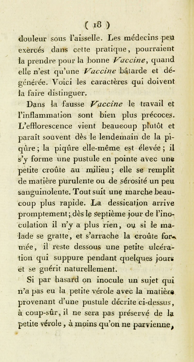 douleur sous l'aisselle. Les médecins peu exercés dans celte pratique, pourraient la prendre pour la bonne Vaccine, quand elle n'est qu'une Vaccine bâtarde et dé- générée. Voici les caractères qui doivent la faire distinguer. Dans la fausse Vaccine le travail et l'inflammation sont bien plus précoces. L'efflorescence vient beaueoup plutôt et paraît souvent dès le lendemain de la pi- qûre ; la piqûre elle-même est élevée ; il s'y forme une pustule en pointe avec une petite croûte au milieu ; elle se remplit de matière purulente ou de sérosité un peu sanguinolente. Tout suit une marche beau- coup plus rapide. La dessication arrive promptement; dès le septième jour de l'ino- culation il n'y a plus rien, ou si le ma- lade se gratte, et s'arraohe la croûte for*. mée, il reste dessous une petite ulcéra- tion qui suppure pendant quelques jours et se guérit naturellement. Si par hasard on inocule un sujet qui n'a pas eu la petite vérole avec la matièra provenant d'une pustule décrite ci-dessus, à coup-sûr, il ne sera pas préservé de la petite vérole , à moins qu'on ne parvienne t
