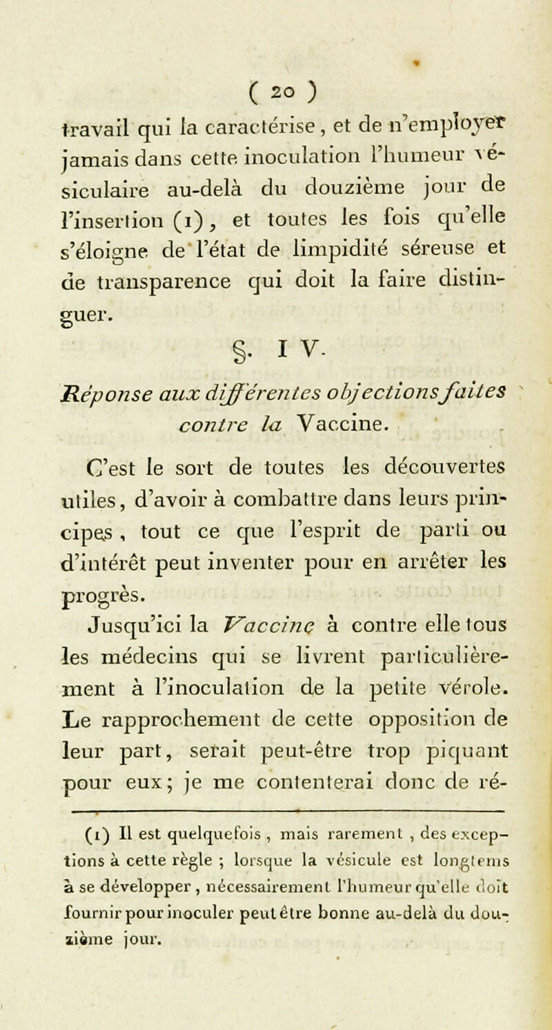 travail qui la caractérise, et de n'employer jamais dans cette, inoculation l'humeur \é- siculaire au-delà du douzième jour de l'insertion (i), et toutes les fois qu'elle s'éloigne de l'état de limpidité séreuse et de transparence qui doit la faire distin- guer. §• iv- Réponse aux différeiites objections faites contre la Vaccine. C'est le sort de toutes les découvertes utiles, d'avoir à combattre dans leurs prin- cipes , tout ce que l'esprit de parti ou d'intérêt peut inventer pour en arrêter les progrès. Jusqu'ici la Vaccinç à contre elle tous les médecins qui se livrent particulière- ment à l'inoculation de la petite vérole. Le rapprochement de cette opposition de leur part, serait peut-être trop piquant pour eux ; je me contenterai donc de ré- (i) Il est quelquefois , mais rarement , des excep- tions à cette règle ; lorsque la vésicule est longlcms à se développer , nécessairement l'humeur qu'elle doit fournir pour inoculer peut être bonne au-delà du dou-; aième jour.