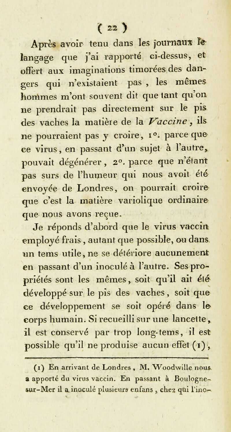 Après avoir tenu dans les journaux Te- langage que j'ai rapporté ci-dessus, et offert aux imaginations timorées des dan- gers qui n'existaient pas , les mêmes hommes m'ont souvent dit que tant qu'on ne prendrait pas directement sur le pis des vaches la matière de la Vaccine, ils ne pourraient pas y croire, i °. parce que ce virus, en passant d'un sujet à l'autre, pouvait dégénérer , 2°. parce que n'étant pas surs de l'humeur qui nous avoit été envoyée de Londres, on pourrait croire que c'est la matière variolique ordinaire que nous avons reçue. Je réponds d'abord que le virus vaccin employé frais , autant que possible, ou dans un tems utile, ne se détériore aucunement en passant d'un inoculé à l'autre. Ses pro- priétés sont les mêmes, soit qu'il ait élé développé sur le pis des vaches, soit que ce développement se soit opéré dans le> corps humain. Si recueilli sur une lancette, il est conservé par trop long-tems, il est possible qu'il ne produise aucun effet (i), (i) En arrivant de Londres , M. Woodwille nous a apporté du virus vaccin. En passant à Boulogne- sur-Mer il a inoculé plusieurs enfans , chez qui l'ino-