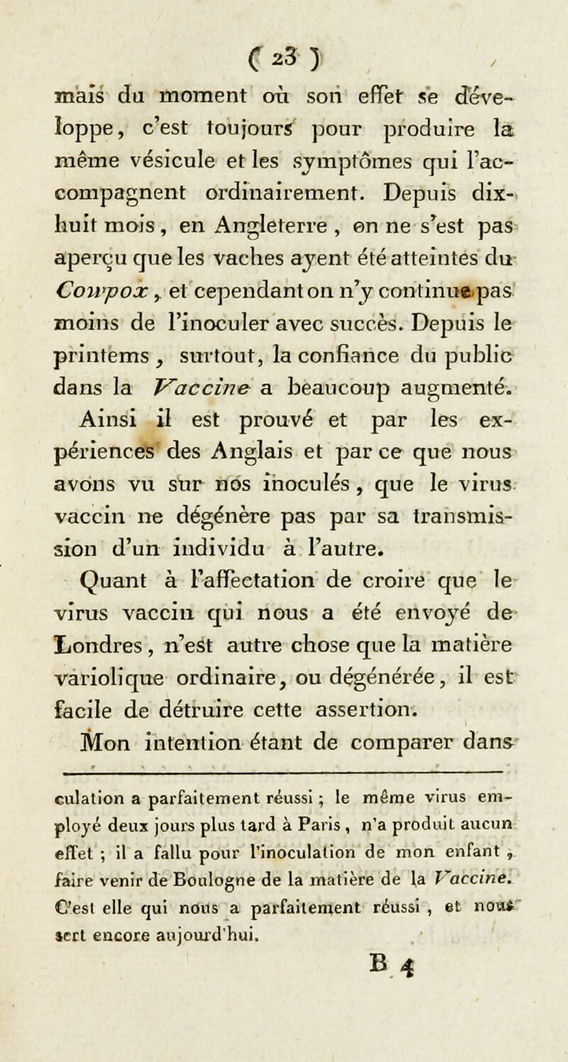 (z3) mais du moment où son effet se déve- loppe, c'est toujours pour produire la même vésicule et les symptômes qui l'ac- compagnent ordinairement. Depuis dix- huit mois , en Angleterre , en ne s'est pas aperçu que les vaches ajent été atteintes du Coivpox y et cependant on n'y continueras moins de l'inoculer avec succès. Depuis le printems , surtout, la confiance du public dans la Vaccine a beaucoup augmenté. Ainsi il est prouvé et par les ex- périences des Anglais et par ce que nous avons vu sur nos inoculés, que le virus vaccin ne dégénère pas par sa transmis- sion d'un individu à l'autre. Quant à l'affectation de croire que le virus vaccin qui nous a été envoyé de Londres , n'est autre chose que la matière variolique ordinaire, ou dégénérée, il est facile de détruire cette assertion. Mon intention étant de comparer dans culation a parfaitement réussi ; le même virus em- ployé deux jours plus lard à Paris , n'a produit aucun effet ; il a fallu pour l'inoculation de mon enfant , faire venir de Boulogne de la matière de la Vaccine. C'est elle qui nous a parfaitement réussi , et non* »crt encore aujourd'hui.