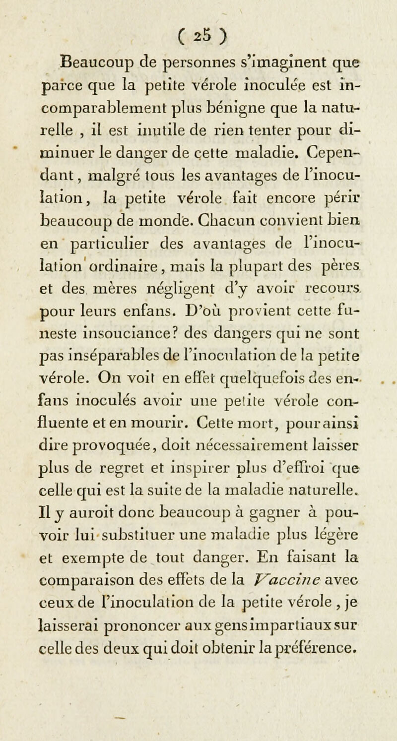 (*5) Beaucoup de personnes s'imaginent que parce que la petite vérole inoculée est in- comparablement plus bénigne que la natu- relle , il est inutile de rien tenter pour di- minuer le danger de cette maladie. Cepen- dant , malgré tous les avantages de l'inocu- lation, la petite vérole fait encore périr beaucoup de monde. Chacun convient bien en particulier des avantages de l'inocu- lation ordinaire, mais la plupart des pères et des mères négligent d'y avoir recours pour leurs enfans. D'où provient cette fu- neste insouciance? des dangers qui ne sont pas inséparables de l'inoculation de la petite vérole. On voit en effet quelquefois des en- fans inoculés avoir une pelite vérole con- fluente et en mourir. Cette mort, pour ainsi dire provoquée, doit nécessairement laisser plus de regret et inspirer plus d'effroi que celle qui est la suite de la maladie naturelle. Il y auroit donc beaucoup à gagner à pou- voir lui substituer une maladie plus légère et exempte de tout danger. En faisant la comparaison des effets de la Vaccine avec ceux de l'inoculation de la petite vérole , je laisserai prononcer aux gens impartiaux sur celle des deux qui doit obtenir la préférence.