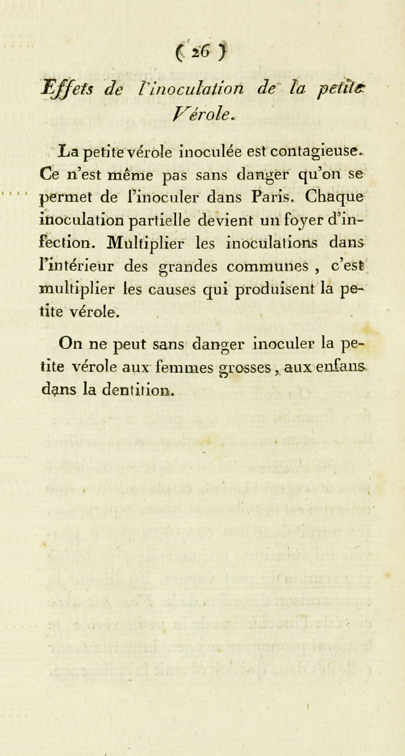 Effets de l'inoculation de la petite prérole. La petite vérole inoculée est contagieuse. Ce n'est même pas sans danger qu'on se permet de l'inoculer dans Paris. Chaque inoculation partielle devient un foyer d'in- fection. Multiplier les inoculations dans l'intérieur des grandes communes , c'est multiplier les causes qui produisent la pe- tite vérole. On ne peut sans danger inoculer la pe- tite vérole aux femmes grosses, aux enfans dans la dentition.