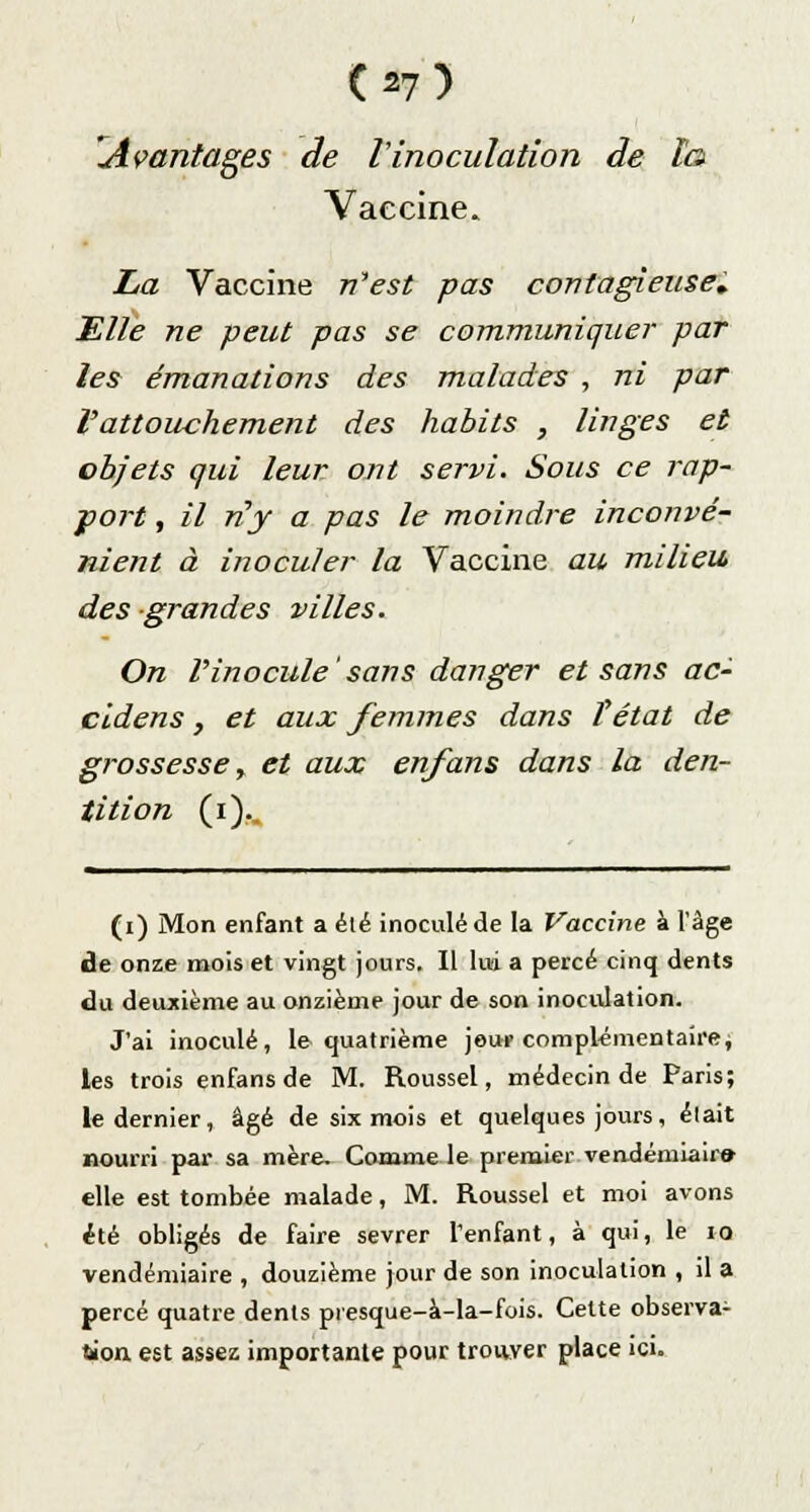 (^7) Avantages de l'inoculation de la Vaccine. La Vaccine n'est pas contagieuse. Elle ne peut pas se communiquer par les émanations des malades , ni par l'attouchement des habits , linges et objets qui leur ont servi. Sous ce rap- port , il ny a pas le moindre inconvé- nient à inoculer la Vaccine au milieu, des grandes villes. On l'inocule'sans danger et sans ac- cidens, et aux femmes dans Tétat de grossesse, et aux enfans dans la den- tition (i).. (i) Mon enfant a été inoculé de la Vaccine à l'âge de onze mois et vingt jours. Il lui a percé cinq dents du deuxième au onzième jour de son inoculation. J'ai inoculé, le quatrième jour complémentaire ; les trois enfans de M. Roussel, médecin de Paris; le dernier, âgé de six mois et quelques jours, était nourri par sa mère. Comme le premier vendémiaire- elle est tombée malade, M. Roussel et moi avons été obligés de faire sevrer l'enfant, à qui, le 10 vendémiaire , douzième jour de son inoculation , il a percé quatre dents presque-à-la-fois. Cette observa- tion est assez importante pour trouver place ici.