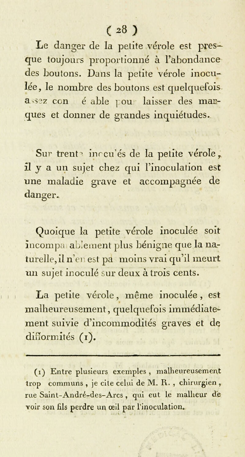 Le danger de la petite vérole est pres- que toujours proportionné à l'abondance des boutons. Dans la petite vérole inocu- lée, le nombre des boutons est quelquefois assez con é able ]:ou laisser des mas- ques et donner de grandes inquiétudes. Sur trent^ inrcu'és de la petite vérole, il y a un sujet chez qui l'inoculation est une maladie grave et accompagnée de danger- Quoique la petite vérole inoculée soit încompa aLlement plus bénigne que la na- turelle, il n'en est pa moins vrai qu'il meurt un sujet inoculé sur deux à trois cents. La petite vérole, même inoculée, est malheureusement, quelquefois immédiate- ment suivie d'incommodités graves et de difformités (i). (i) Entre plusieurs exemples , malheureusement trop communs , je cite celui de M. R. , chirurgien , rue Saint-André-des-Arcs , qui eut le malheur de voir son fils perdre un œil par l'inoculation.