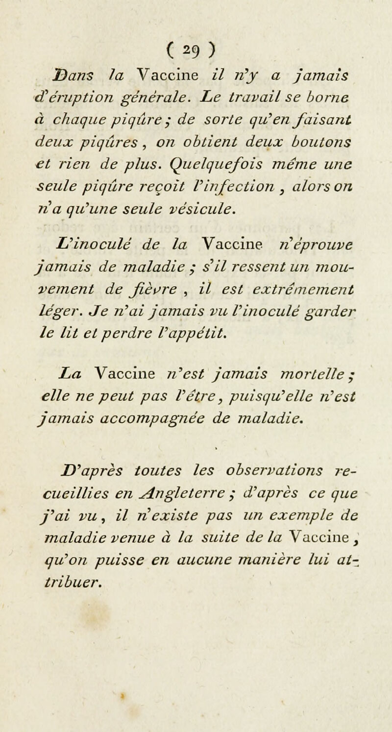 Dans la Vaccine il n'y a jamais d'éruption générale. Le travail se borne à chaque piqûre, de sorte qu'en faisant deux piqûres , on obtient deux boutons et rien de plus. Quelquefois même une seule piqûre reçoit Vinfection , alors on n'a qu'une seule vésicule. L'inoculé de la Vaccine n'éprouve jamais de maladie ; s'il ressent un mou- vement de fièvre , il est extrêmement léger. Je n'ai jamais vu l'inoculé garder le lit et perdre l'appétit. La Vaccine n'est jamais mortelle; elle ne peut pas l'être, puisqu'elle n'est jamais accompagnée de maladie. D'après toutes les observations re- cueillies en Angleterre ,• d'après ce que j'ai vu, il n'existe pas un exemple de maladie venue à la suite de la Vaccine , qu'on puisse en aucune manière lui at- tribuer.