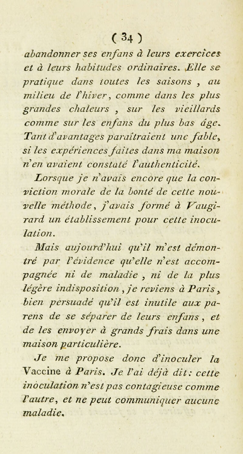 abandonner ses en/ans à leurs exercices et à leurs habitudes ordinaires. Mlle se pratique dans toutes les saisons , au milieu de ï'hiver, comme dans les plus grandes chaleurs , sur les vieillards comme sur les enfans du plus bas âge. Tant d'avantages paraîtraient une fable, si les expériences faites dans ma maison n'en avaient constaté Vauthenticité. Lorsque je n avais encore que la con- viction morale de la bonté de cette nou- velle méthode, f avais formé à T^augi- rard un établissement pour cette inocu- lation. Mais aujourd'hui qu'il m'est démon- tré par l'évidence qu'elle n'est accom- pagnée ni de maladie , ni de la plus légère indisposition , je reviens à Paris > bien persuadé qu'il est inutile aux pa- reils de se séparer de leurs enfans , et de les envoyer à grands frais dans une maison particulière. Je me propose donc d'inoculer la Vaccine à Paris. Je l'ai déjà dit : cette inoculation n'est pas contagieuse comme l'autre, et ne peut communiquer aucune maladie.