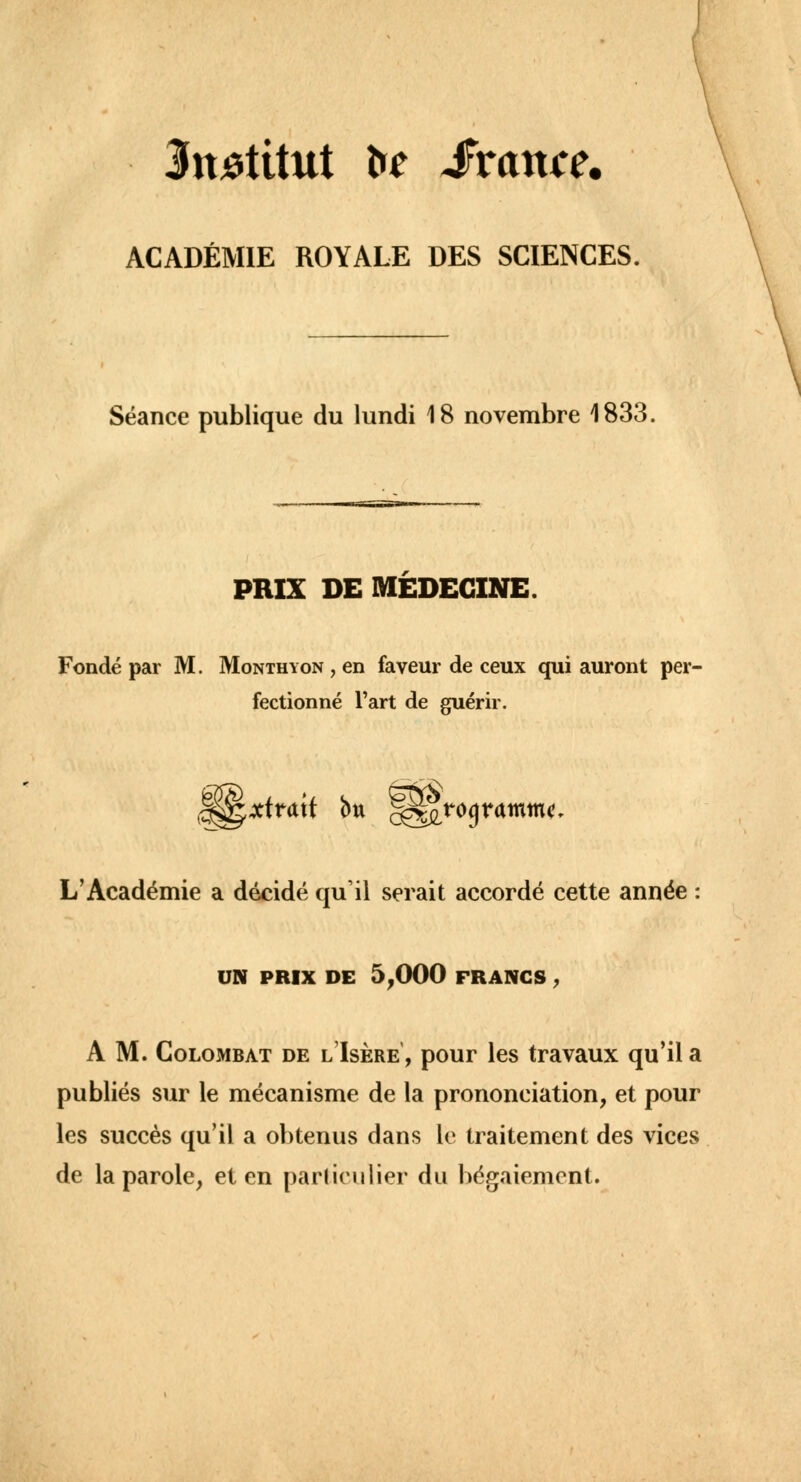 Institut te Svance. ACADÉMIE ROYALE DES SCIENCES. Séance publique du lundi 18 novembre 1833 PRIX DE MEDECINE. Fondé par M. Monthyon , en faveur de ceux qui auront per- fectionné l'art de guérir. L'Académie a décidé qu'il serait accordé cette année UN PRIX DE 5,000 FRANCS , A M. Colombat de l'Isère', pour les travaux qu'il a publiés sur le mécanisme de la prononciation, et pour les succès qu'il a obtenus dans le traitement des vices de la parole, et en particulier du bégaiement.