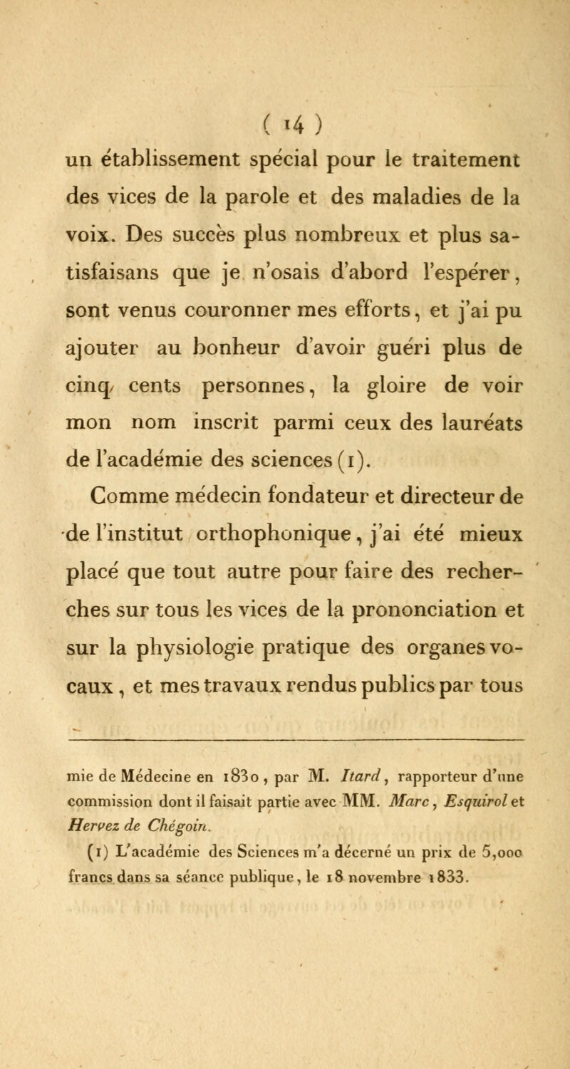 ( '4) un établissement spécial pour le traitement des vices de la parole et des maladies de la voix. Des succès plus nombreux et plus sa- tisfaisans que je n'osais d'abord l'espérer, sont venus couronner mes efforts, et j'ai pu ajouter au bonheur d'avoir guéri plus de cinq/ cents personnes, la gloire de voir mon nom inscrit parmi ceux des lauréats de l'académie des sciences (i). Comme médecin fondateur et directeur de de l'institut orthophonique, j'ai été mieux placé que tout autre pour faire des recher- ches sur tous les vices de la prononciation et sur la physiologie pratique des organes vo- caux , et mes travaux rendus publics par tous mie de Médecine en i83o , par M. Itard, rapporteur d'une commission dont il faisait partie avec MM. Marc, Esguirolet H errez de Chégoin. (i) L'académie des Sciences m'a décerné un prix de 5,ooo francs dans sa séance publique, le 18 novembre i833.