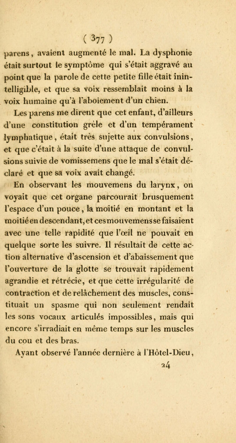 parens, avaient augmenté le mal. La dysphonie était surtout le symptôme qui s'était aggravé au point que la parole de cette petite fille était inin- telligible, et que sa voix ressemblait moins à la voix humaine qu'à l'aboiement d'un chien. Les parens me dirent que cet enfant, d'ailleurs d'une constitution grêle et d'un tempérament lymphatique, était très sujette aux convulsions, et que c'était à la suite d'une attaque de convul- sions suivie de vomissemens que le mal s'était dé- claré et que sa voix avait changé. En observant les mouvemens du larynx, on voyait que cet organe parcourait brusquement l'espace d'un pouce, la moitié en montant et la moitiéen descendant,et cesmouvemensse faisaient avec une telle rapidité que l'œil ne pouvait en quelque sorte les suivre. Il résultait de cette ac- tion alternative d'ascension et d'abaissement que l'ouverture de la glotte se trouvait rapidement agrandie et rétrécie, et que cette irrégularité de contraction et de relâchement des muscles, cons- tituait un spasme qui non seulement rendait les sons vocaux articulés impossibles, mais qui encore s'irradiait en même temps sur les muscles du cou et des bras. Ayant observé l'année dernière à THotel-Dieu, 24