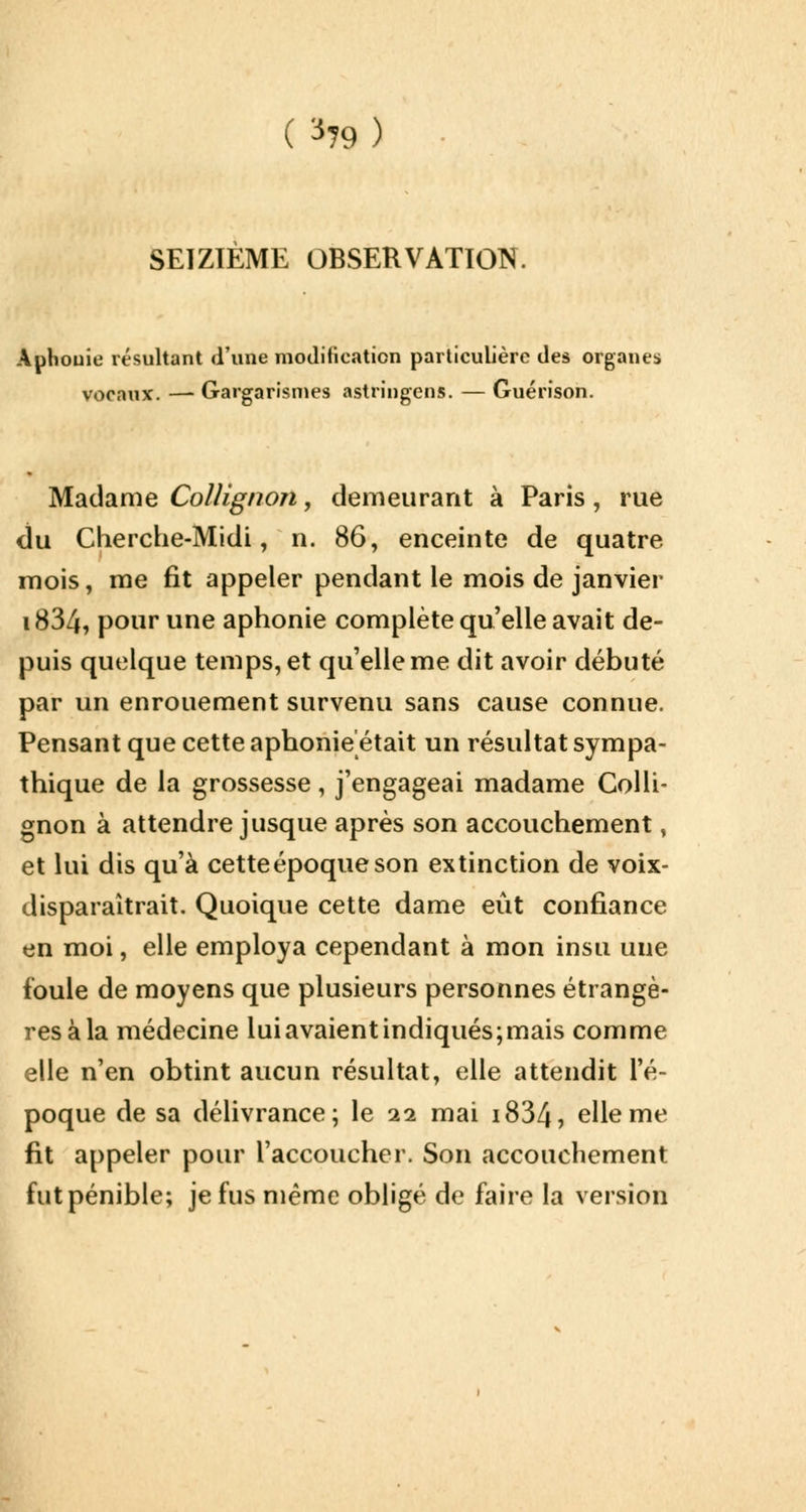 ( ^79) SEIZIEME OBSERVATION. Aphonie résultant d'une modification particulière des organes vocaux. — Gargarismes astringens. — Guérison. Madame Collignon, demeurant à Paris, rue du Cherche-Midi, n. 86, enceinte de quatre mois, me fit appeler pendant le mois de janvier i834, pour une aphonie complète qu'elle avait de- puis quelque temps, et qu'elle me dit avoir débuté par un enrouement survenu sans cause connue. Pensant que cette aphonie était un résultat sympa- thique de la grossesse, j'engageai madame Colli- gnon à attendre jusque après son accouchement, et lui dis qu'à cette époque son extinction de voix- disparaîtrait. Quoique cette dame eût confiance en moi, elle employa cependant à mon insu une foule de moyens que plusieurs personnes étrangè- res à la médecine lui avaient indiqués;mais comme elle n'en obtint aucun résultat, elle attendit l'é- poque de sa délivrance; le 11 mai i834, elle me fit appeler pour l'accoucher. Son accouchement fut pénible; je fus même obligé de faire la version