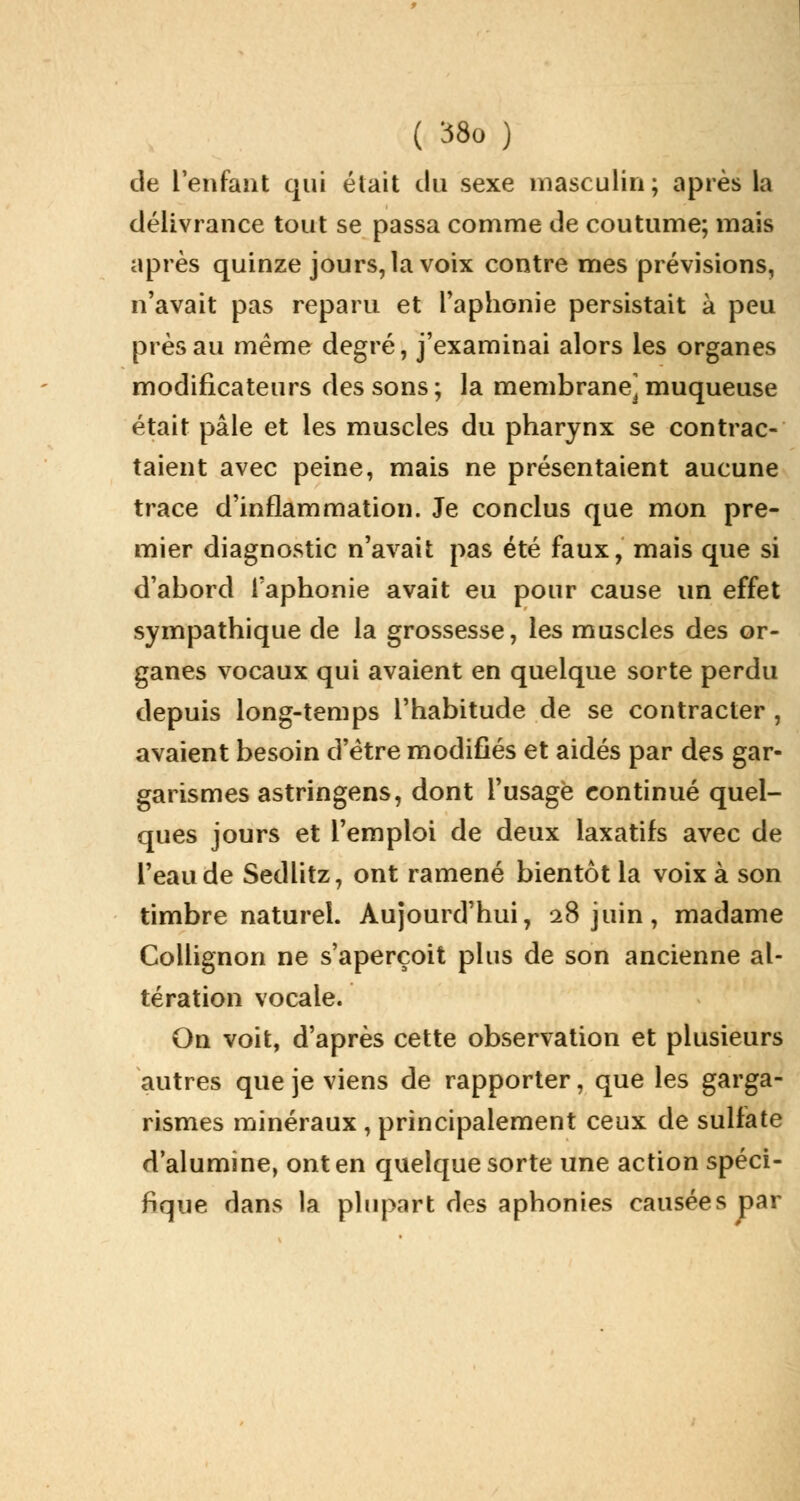 de l'enfant qui était du sexe masculin; après la délivrance tout se passa comme de coutume; mais après quinze jours, la voix contre mes prévisions, n'avait pas reparu et l'aphonie persistait à peu près au même degré, j'examinai alors les organes modificateurs des sons ; la membrane^ muqueuse était pâle et les muscles du pharynx se contrac- taient avec peine, mais ne présentaient aucune trace d'inflammation. Je conclus que mon pre- mier diagnostic n'avait pas été faux, mais que si d'abord l'aphonie avait eu pour cause un effet sympathique de la grossesse, les muscles des or- ganes vocaux qui avaient en quelque sorte perdu depuis long-temps l'habitude de se contracter , avaient besoin d'être modifiés et aidés par des gar- garismes astringens, dont l'usage continué quel- ques jours et l'emploi de deux laxatifs avec de l'eau de Sedlitz, ont ramené bientôt la voix à son timbre naturel. Aujourd'hui, 28 juin, madame Collignon ne s'aperçoit plus de son ancienne al- tération vocale. On voit, d'après cette observation et plusieurs autres que je viens de rapporter, que les garga- rismes minéraux , principalement ceux de sulfate d'alumine, ont en quelque sorte une action spéci- fique dans la plupart des aphonies causées par