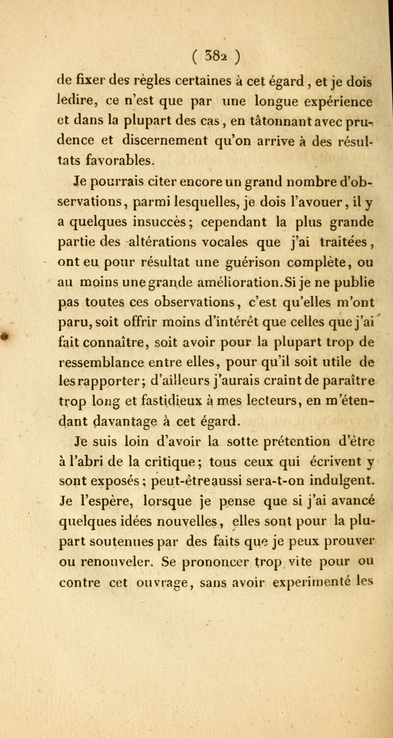 de fixer des règles certaines à cet égard , et je dois ledire, ce n'est que par une longue expérience et dans la plupart des cas, en tâtonnant avec pru-. dence et discernement qu'on arrive à des résul- tats favorables. Je pourrais citer encore un grand nombre d'ob- servations, parmi lesquelles, je dois l'avouer, il y a quelques insuccès ; cependant la plus grande partie des altérations vocales que j'ai traitées, ont eu pour résultat une guérison complète, ou au moins une grande amélioration.Si je ne publie pas toutes ces observations, c'est qu'elles m'ont paru, soit offrir moins d'intérêt que celles que j'ai fait connaître, soit avoir pour la plupart trop de ressemblance entre elles, pour qu'il soit utile de les rapporter; d'ailleurs j'aurais craint de paraître trop long et fastidieux à mes lecteurs, en m'éten- dant davantage à cet égard. Je suis loin d'avoir la sotte prétention d'être à l'abri de la critique ; tous ceux qui écrivent y sont exposés; peut-êtreaussi sera-t-on indulgent. Je l'espère, lorsque je pense que si j'ai avancé quelques idées nouvelles, elles sont pour la plu- part soutenues par des faits que je peux prouver ou renouveler. Se prononcer trop vite pour ou contre cet ouvrage, sans avoir expérimenté les