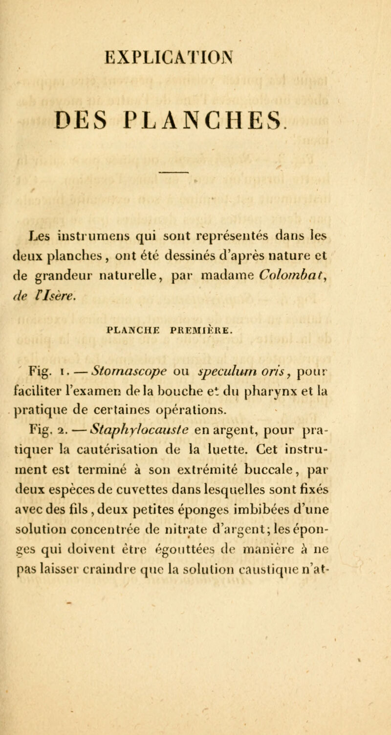 EXPLICATION DES PLANCHES Les instrumens qui sont représentés dans les deux planches, ont été dessinés d'après nature et de grandeur naturelle, par madame Colombat, de risère. PLANCHE PREMIERE. Fig. i.—Stornascope ou spéculum oris, pour faciliter l'examen delà bouche et du pharynx et la pratique de certaines opérations. Fig. 2.—Staphylocauste en argent, pour pra- tiquer la cautérisation de la luette. Cet instru- ment est terminé à son extrémité buccale, par deux espèces de cuvettes dans lesquelles sont fixés avec des fils, deux petites éponges imbibées d'une solution concentrée de nitrate d'argent; les épon- ges qui doivent être égouttées de manière a ne pas laisser craindre que la solution caustique n'at-