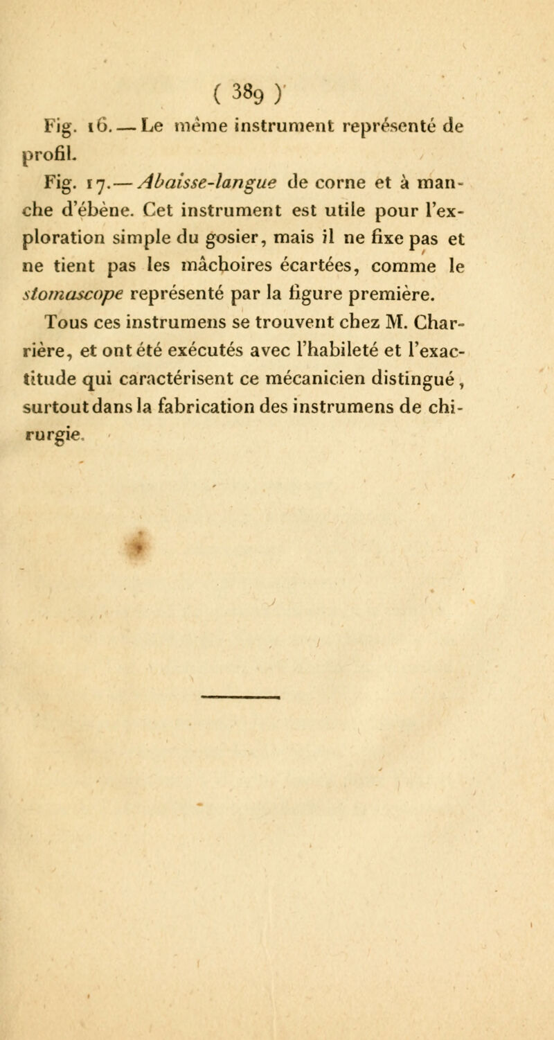 Fig. 16. — Le même instrument représenté de profih Fig. 17.— Abaisse-langue de corne et à man- che d'ébène. Cet instrument est utile pour l'ex- ploration simple du gosier, mais il ne fixe pas et ne tient pas les mâchoires écartées, comme le stomascope représenté par la figure première. Tous ces instrumens se trouvent chez M. Char- rière, et ont été exécutés avec l'habileté et l'exac- titude qui caractérisent ce mécanicien distingué, surtout dans la fabrication des instrumens de chi- rurgie.