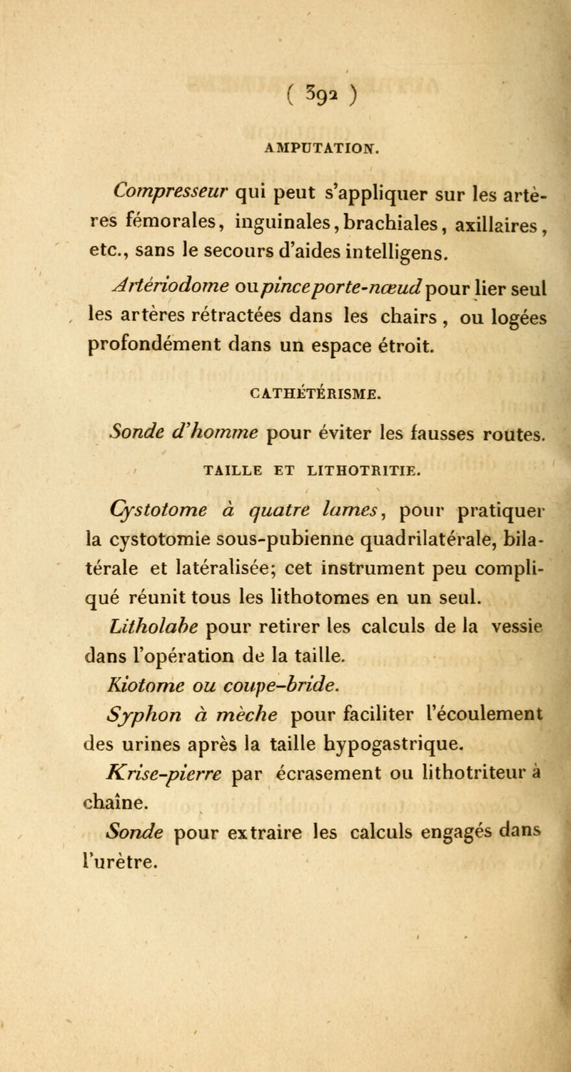 ( 3g» ) AMPUTATION. Compresseur qui peut s'appliquer sur les artè- res fémorales, inguinales,brachiales, axillaires, etc., sans le secours d'aides intelligens. Artériodome ou pince porte-nœudpour lier seul les artères rétractées dans les chairs , ou logées profondément dans un espace étroit. CATHÉTERISME. Sonde d'homme pour éviter les fausses routes. TAILLE ET LITHOTRITIE. Cystotome à quatre lames, pour pratiquer la cystotomie sous-pubienne quadrilatérale, bila- térale et latéralisée; cet instrument peu compli- qué réunit tous les lithotomes en un seul. Litholabe pour retirer les calculs de la vessie dans l'opération de la taille. Kiotome ou coupe-bride. Syphon à mèche pour faciliter l'écoulement des urines après la taille hypogastrique. Krise-pierre par écrasement ou lithotriteur à chaîne. Sonde pour extraire les calculs engagés dans l'urètre.