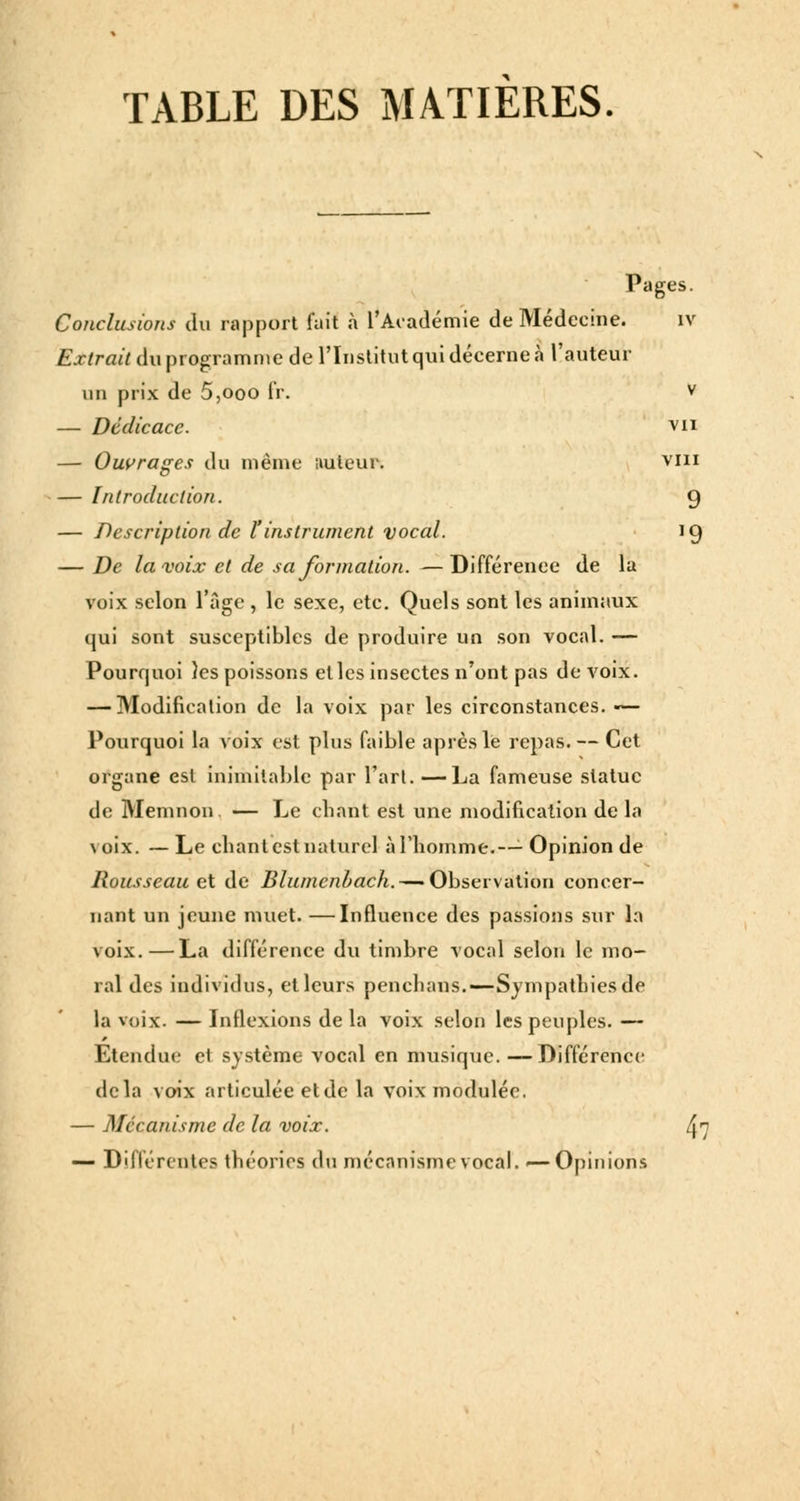 TABLE DES MATIERES. Pages. Conclusions du rapport fait à l'Académie de Médecine. IV Extrait du programme de l'Institut qui décerne à l'auteur un prix de 5,ooo IV. v — Dédicace. vu — Ouvrages du même uuleur. vin — Introduction. 9 — Description de l'instrument vocal. 19 — De la voix cl de sa formation. — Différence de la voix selon l'âge , le sexe, etc. Quels sont les animaux qui sont susceptibles de produire un son vocal. — Pourquoi îes poissons elles insectes n'ont pas de voix. — Modification de la voix par les circonstances. — Pourquoi la voix est plus faible après le repas. — Cet organe est inimitable par l'art. —La fameuse statue de Memnon. — Le chant est une modification delà \oix. —Le chant est naturel à l'homme.—- Opinion de Rousseau et de Blurncnltach. — Ohser\i\t\on concer- nant un jeune muet. —Influence des passions sur la voix.—La différence du timbre vocal selon le mo- ral des individus, et leurs penchans.—Sympathies de la voix. — Inflexions de la voix selon les peuples. — Etendue et système vocal en musique. —Différence delà voix articulée etde la voix modulée. — Mécanisme de la voix. ^7 — Différentes théories du mécanisme vocal. <—Opinions