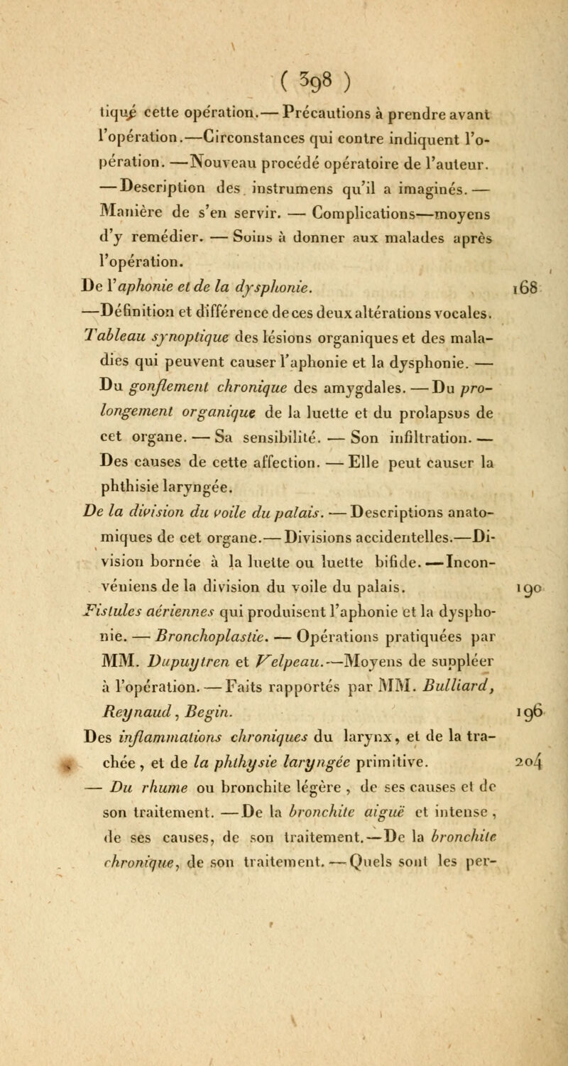 tiqu£ cette ope'ration.— Précautions à prendre avant l'opération.—Circonstances qui contre indiquent l'o- pération. —Nouveau procédé opératoire de l'auteur. — Description des instrumens qu'il a imaginés.— Manière de s'en servir. — Complications—moyens d'y remédier. — Soins à donner aux malades après l'opération. De Y aphonie et de la dyspltonie. 168 —Définition et différence de ces deux altérations vocales. Tableau synoptique des lésions organiques et des mala- dies qui peuvent causer l'aphonie et la dysphonie. — Du gonflement chronique des amygdales. —Du pro- longement organique de la luette et du prolapsus de cet organe. — Sa sensibilité. — Son infiltration.— Des causes de cette affection. —Elle peut causer la phthisie laryngée. De la division du voile du palais. —Descriptions anato- miques de cet organe.— Divisions accidentelles.—Di- vision bornée à la luette ou luette bifide.—Incon- véniens de la division du voile du palais. igo Fistules aériennes qui produisent l'aphonie et la dyspho- nie. — Bronchoplastie. — Opérations pratiquées par MM. Dupuytren et Velpeau.—Moyens de suppléer à l'opération. — Faits rapportés par MM. Bulliard, Reynaud, Begin. 196 Des inflammations chroniques du larynx, et de la tra- chée , et de la phlhysie laryngée primitive. 204 — Du rhume ou bronchite légère , de ses causes et de son traitement. —De la bronchite aiguë et intense , de ses causes, de son traitement.—De la bronchite chronique, de son traitement. — Quels sont les per-