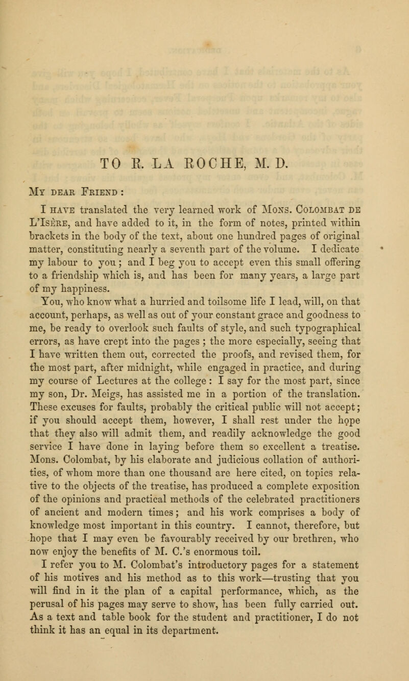 TO B. LA EOCHE, M. D. My dear Friexd : I hate translated the very learned work of MoNS. Colombat de L'Isere, and have added to it, in the form of notes, printed within brackets in the body of the text, about one hundred pages of original matter, constituting nearly a seventh part of the volume. I dedicate my labour to you; and I beg you to accept even this small offering to a friendship which is, and has been for many years, a large part of my happiness. You, who know what a hurried and toilsome life I lead, will, on that account, perhaps, as well as out of your constant grace and goodness to me, be ready to overlook such faults of style, and such typographical errors, as have crept into the pages ; the more especially, seeing that I have written them out, corrected the proofs, and revised them, for the most part, after midnight, while engaged in practice, and during my course of Lectures at the college: I say for the most part, since my son, Dr. Meigs, has assisted me in a portion of the translation. These excuses for faults, probably the critical public will not accept; if you should accept them, however, I shall rest under the hope that they also will admit them, and readily acknowledge the good service I have done in laying before them so excellent a treatise. Mons. Colombat, by his elaborate and judicious collation of authori- ties, of whom more than one thousand are here cited, on topics rela- tive to the objects of the treatise, has produced a complete exposition of the opinions and practical methods of the celebrated practitioners of ancient and modern times; and his work comprises a body of knowledge most important in this country. I cannot, therefore, but hope that I may even be favourably received by our brethren, who now enjoy the benefits of M. C.'s enormous toil. I refer you to M. Colombat's introductory pages for a statement of his motives and his method as to this work—trusting that you will find in it the plan of a capital performance, which, as the perusal of his pages may serve to show, has been fully carried out. As a text and table book for the student and practitioner, I do not think it has an equal in its department.