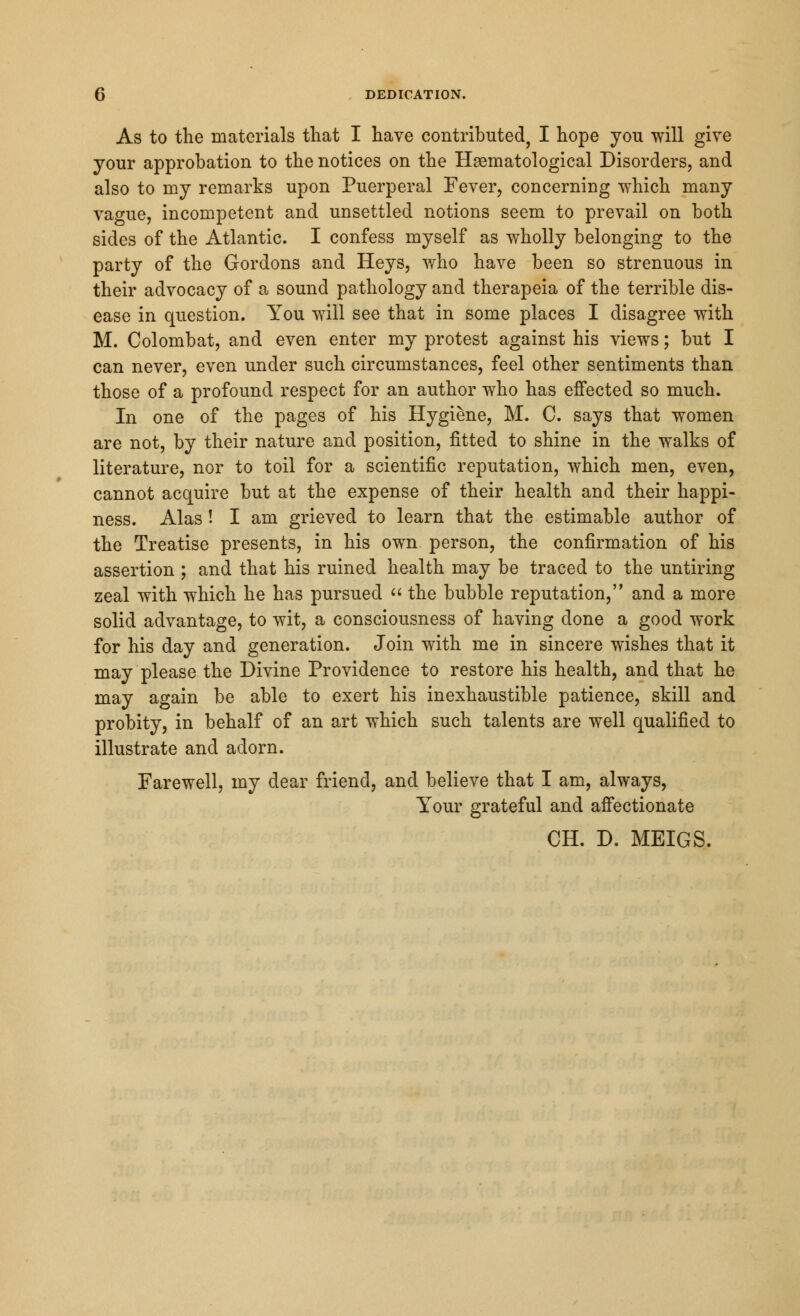 DEDICATION. As to the materials that I have contributed, I hope you will give your approbation to the notices on the Hematological Disorders, and also to my remarks upon Puerperal Fever, concerning which many vague, incompetent and unsettled notions seem to prevail on both sides of the Atlantic. I confess myself as wholly belonging to the party of the Gordons and Heys, who have been so strenuous in their advocacy of a sound pathology and therapeia of the terrible dis- ease in question. You will see that in some places I disagree with M. Colombat, and even enter my protest against his views; but I can never, even under such circumstances, feel other sentiments than those of a profound respect for an author who has effected so much. In one of the pages of his Hygiene, M. C. says that women are not, by their nature and position, fitted to shine in the walks of literature, nor to toil for a scientific reputation, which men, even, cannot acquire but at the expense of their health and their happi- ness. Alas! I am grieved to learn that the estimable author of the Treatise presents, in his own person, the confirmation of his assertion ; and that his ruined health may be traced to the untiring zeal with which he has pursued  the bubble reputation, and a more solid advantage, to wit, a consciousness of having done a good work for his day and generation. Join with me in sincere wishes that it may please the Divine Providence to restore his health, and that he may again be able to exert his inexhaustible patience, skill and probity, in behalf of an art which such talents are well qualified to illustrate and adorn. Farewell, my dear friend, and believe that I am, always, Your grateful and affectionate CH. D. MEIGS.