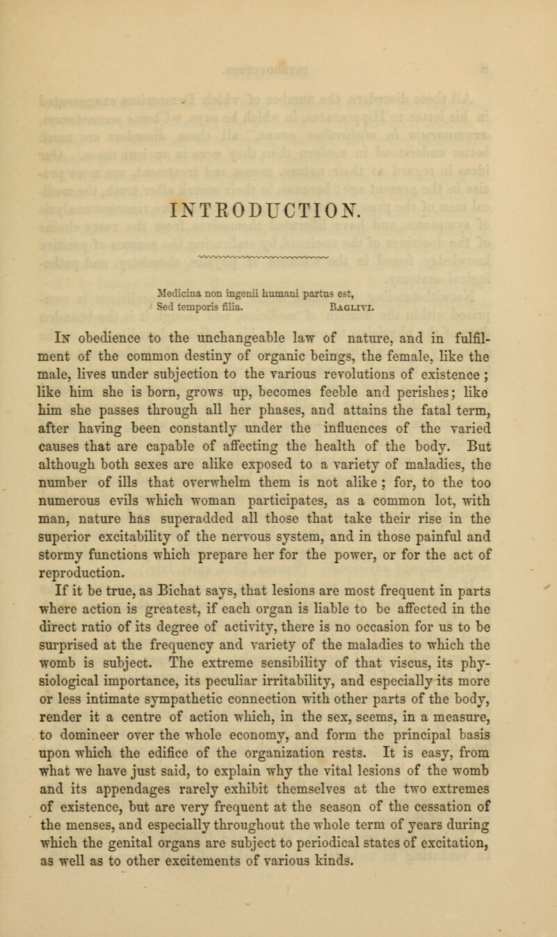 INTRODUCTION. Medicina non ingenii humani partus est, Sed temporis filia. Bagliyi. In obedience to the unchangeable law of nature, and in fulfil- ment of the common destiny of organic beings, the female, like the male, lives under subjection to the various revolutions of existence; like him she is born, grows up, becomes feeble and perishes; like him she passes through all her phases, and attains the fatal term, after having been constantly under the influences of the varied causes that are capable of affecting the health of the body. But although both sexes are alike exposed to a variety of maladies, the number of ills that overwhelm them is not alike ; for, to the too numerous evils which woman participates, as a common lot, with man, nature has superadded all those that take their rise in the superior excitability of the nervous system, and in those painful and stormy functions which prepare her for the power, or for the act of reproduction. If it be true, as Bichat says, that lesions are most frequent in parts where action is greatest, if each organ is liable to be affected in the direct ratio of its degree of activity, there is no occasion for us to be surprised at the frequency and variety of the maladies to which the womb is subject. The extreme sensibility of that viscus, its phy- siological importance, its peculiar irritability, and especially its more or less intimate sympathetic connection with other parts of the body, render it a centre of action which, in the sex, seems, in a measure, to domineer over the whole economy, and form the principal basis upon which the edifice of the organization rests. It is easy, from what we have just said, to explain why the vital lesions of the womb and its appendages rarely exhibit themselves at the two extremes of existence, but are very frequent at the season of the cessation of the menses, and especially throughout the whole term of years during which the genital organs are subject to periodical states of excitation, as well as to other excitements of various kinds.