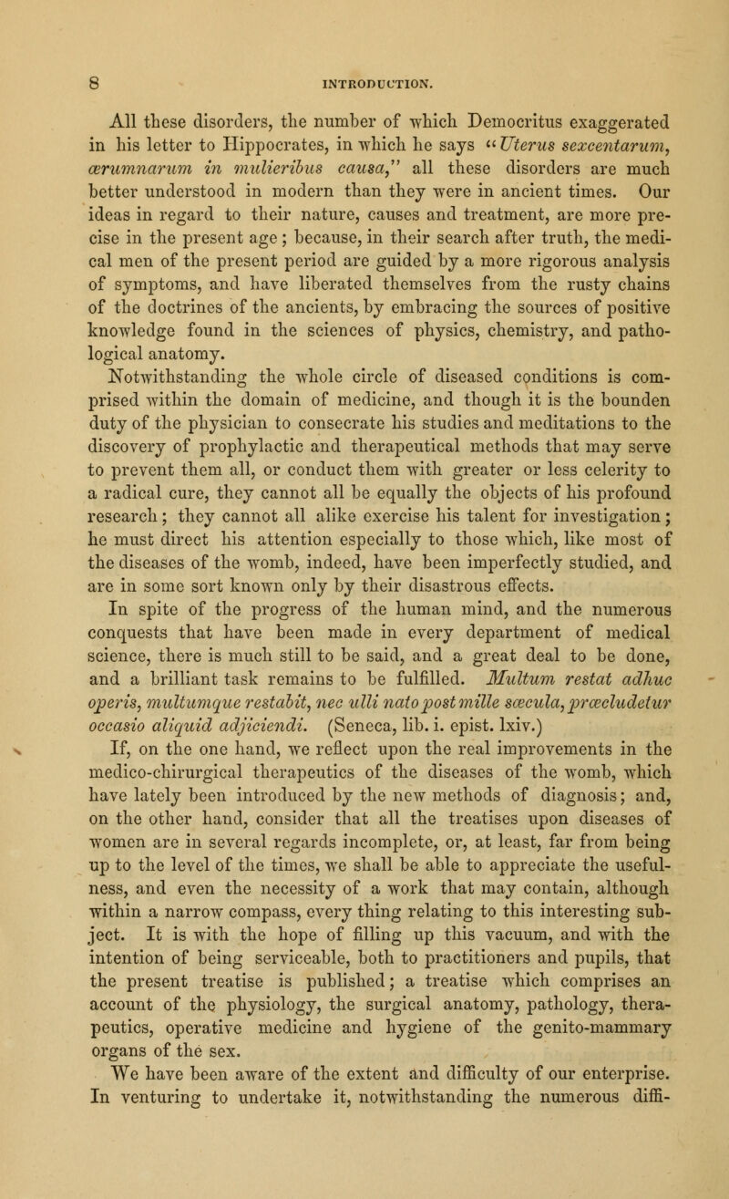 All these disorders, the number of which Democritus exaggerated in his letter to Hippocrates, in which he says  Uterus sexcentarum, eerumnarum in mulieribus causa, all these disorders are much better understood in modern than they were in ancient times. Our ideas in regard to their nature, causes and treatment, are more pre- cise in the present age ; because, in their search after truth, the medi- cal men of the present period are guided by a more rigorous analysis of symptoms, and have liberated themselves from the rusty chains of the doctrines of the ancients, by embracing the sources of positive knowledge found in the sciences of physics, chemistry, and patho- logical anatomy. Notwithstanding the whole circle of diseased conditions is com- prised within the domain of medicine, and though it is the bounden duty of the physician to consecrate his studies and meditations to the discovery of prophylactic and therapeutical methods that may serve to prevent them all, or conduct them with greater or less celerity to a radical cure, they cannot all be equally the objects of his profound research; they cannot all alike exercise his talent for investigation; he must direct his attention especially to those which, like most of the diseases of the womb, indeed, have been imperfectly studied, and are in some sort known only by their disastrous effects. In spite of the progress of the human mind, and the numerous conquests that have been made in every department of medical science, there is much still to be said, and a great deal to be done, and a brilliant task remains to be fulfilled. Multum restat adhuc opens, multumque restabit, nee ulli natopostmille sazcula,prwcludetur occasio aliquid adjiciendi. (Seneca, lib. i. epist. lxiv.) If, on the one hand, we reflect upon the real improvements in the medico-chirurgical therapeutics of the diseases of the womb, which have lately been introduced by the new methods of diagnosis; and, on the other hand, consider that all the treatises upon diseases of women are in several regards incomplete, or, at least, far from being up to the level of the times, we shall be able to appreciate the useful- ness, and even the necessity of a work that may contain, although within a narrow compass, every thing relating to this interesting sub- ject. It is with the hope of filling up this vacuum, and with the intention of being serviceable, both to practitioners and pupils, that the present treatise is published; a treatise which comprises an account of the physiology, the surgical anatomy, pathology, thera- peutics, operative medicine and hygiene of the genito-mammary organs of the sex. We have been aware of the extent and difficulty of our enterprise. In venturing to undertake it, notwithstanding the numerous diffi-