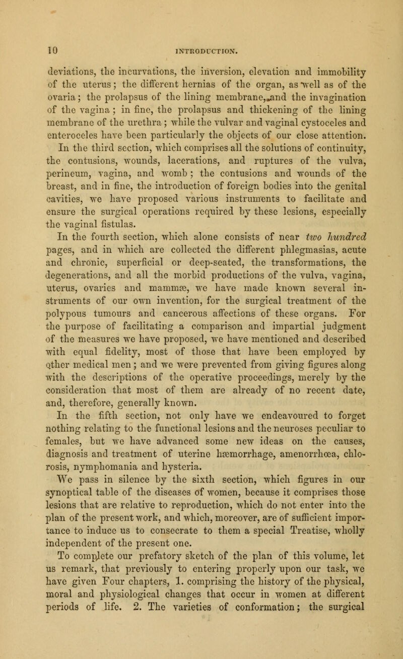 deviations, the incurvations, the inversion, elevation and immobility of the uterus; the different hernias of the organ, as *well as of the ovaria; the prolapsus of the lining membrane,^ind the invagination of the vagina ; in fine, the prolapsus and thickening of the lining membrane of the urethra ; while the vulvar and vaginal cystoceles and enteroceles have been particularly the objects of our close attention. In the third section, which comprises all the solutions of continuity, the contusions, wounds, lacerations, and ruptures of the vulva, perineum, vagina, and womb ; the contusions and wounds of the breast, and in fine, the introduction of foreign bodies into the genital cavities, we have proposed various instruments to facilitate and ensure the surgical operations required by these lesions, especially the vaginal fistulas. In the fourth section, which alone consists of near two hundred pages, and in which are collected the different phlegmasias, acute and chronic, superficial or deep-seated, the transformations, the degenerations, and all the morbid productions of the vulva, vagina, uterus, ovaries and mammae, we have made known several in- struments of our own invention, for the surgical treatment of the polypous tumours and cancerous affections of these organs. Tor the purpose of facilitating a comparison and impartial judgment of the measures we have proposed, we have mentioned and described with equal fidelity, most of those that have been employed by Qther medical men; and we were prevented from giving figures along with the descriptions of the operative proceedings, merely by the consideration that most of them are already of no recent date, and, therefore, generally known. In the fifth section, not only have we endeavoured to forget nothing relating to the functional lesions and the neuroses peculiar to females, but we have advanced some new ideas on the causes, diagnosis and treatment of uterine haemorrhage, amenorrhoea, chlo- rosis, nymphomania and hysteria. We pass in silence by the sixth section, which figures in our synoptical table of the diseases of women, because it comprises those lesions that are relative to reproduction, which do not enter into the plan of the present work, and which, moreover, are of sufficient impor- tance to induce us to consecrate to them a special Treatise, wholly independent of the present one. To complete our prefatory sketch of the plan of this volume, let us remark, that previously to entering properly upon our task, we have given Four chapters, 1. comprising the history of the physical, moral and physiological changes that occur in women at different periods of life. 2. The varieties of conformation; the surgical