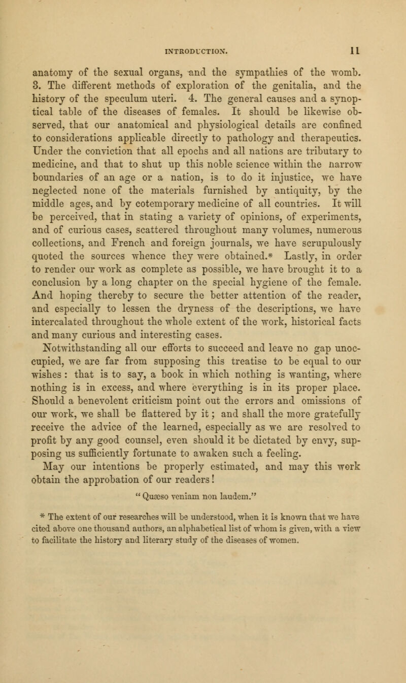 anatomy of the sexual organs, and the sympathies of the womb. 3. The different methods of exploration of the genitalia, and the history of the speculum uteri. 4. The general causes and a synop- tical table of the diseases of females. It should be likewise ob- served, that our anatomical and physiological details are confined to considerations applicable directly to pathology and therapeutics. Under the conviction that all epochs and all nations are tributary to medicine, and that to shut up this noble science within the narrow boundaries of an age or a nation, is to do it injustice, we have neglected none of the materials furnished by antiquity, by the middle ages, and by cotemporary medicine of all countries. It will be perceived, that in stating a variety of opinions, of experiments, and of curious cases, scattered throughout many volumes, numerous collections, and French and foreign journals, we have scrupulously quoted the sources whence they were obtained.* Lastly, in order to render our work as complete as possible, we have brought it to a conclusion by a long chapter on the special hygiene of the female. And hoping thereby to secure the better attention of the reader, and especially to lessen the dryness of the descriptions, we have intercalated throughout the whole extent of the work, historical facts and many curious and interesting cases. Notwithstanding all our efforts to succeed and leave no gap unoc- cupied, we are far from supposing this treatise to be equal to our wishes : that is to say, a book in which nothing is wanting, where nothing is in excess, and where everything is in its proper place. Should a benevolent criticism point out the errors and omissions of our work, we shall be flattered by it; and shall the more gratefully receive the advice of the learned, especially as we are resolved to profit by any good counsel, even should it be dictated by envy, sup- posing us sufficiently fortunate to awaken such a feeling. May our intentions be properly estimated, and may this werk obtain the approbation of our readers!  Quaaso veniani non laudem. * The extent of our researches will be understood, when it is known that we have cited above one thousand authors, an alphabetical list of whom is given, with a view to facilitate the history and literary study of the diseases of women.