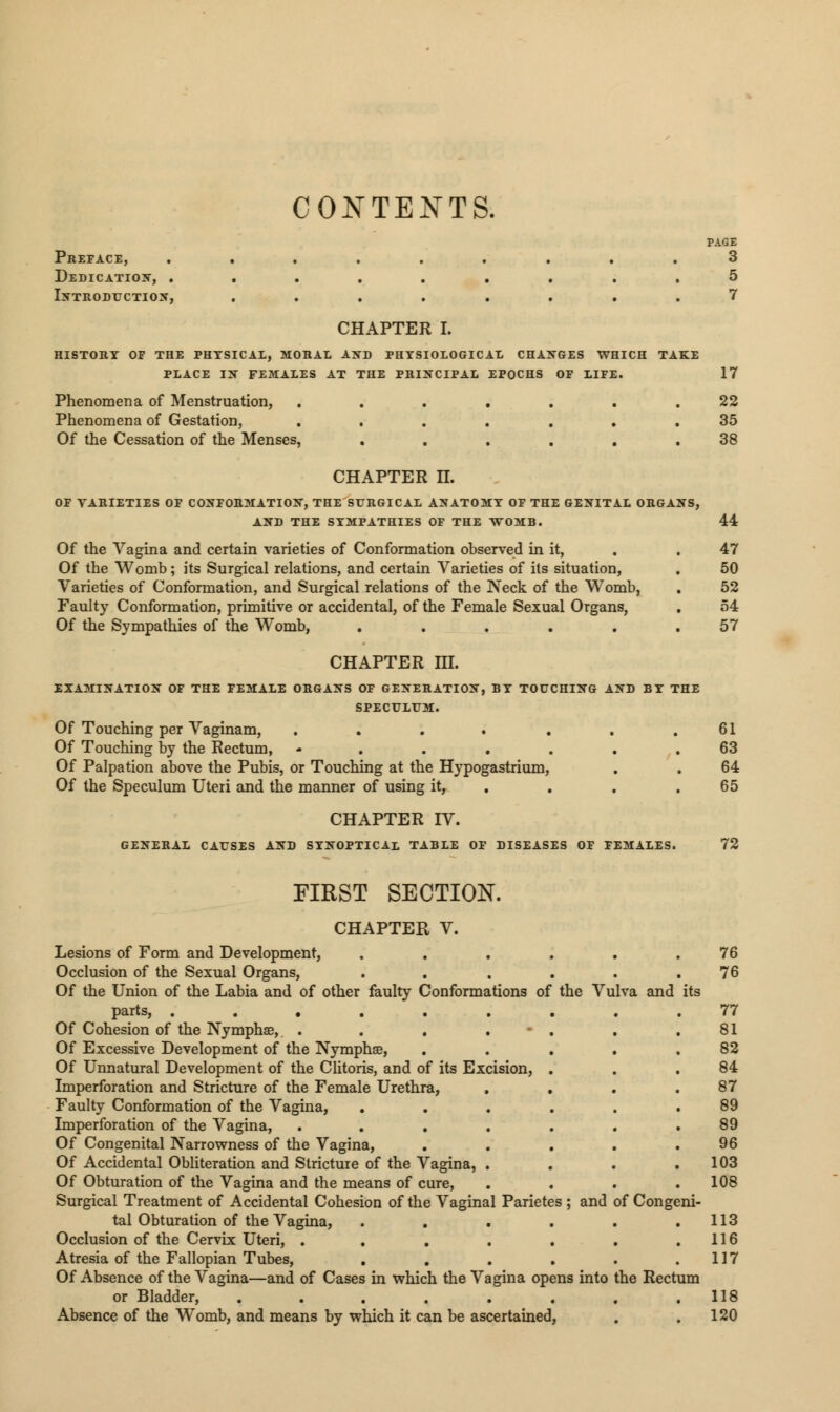 CONTENTS. Preface, ......... Dedication, ......... Introduction, ........ CHAPTER I. HISTORY OF THE PHYSICAL, MORAL AND PHYSIOLOGICAL CHANGES WHICH TAKE PLACE IN FEMALES AT THE PRINCIPAL EPOCHS OF LIFE. Phenomena of Menstruation, ....... Phenomena of Gestation, ....... Of the Cessation of the Menses, ...... PAGE 3 5 7 17 22 35 38 CHAPTER n. OF VARIETIES OF CONFORMATION, THE SURGICAL ANATOMY OF THE GENITAL ORGANS, AND THE SYMPATHIES OF THE WOMB. Of the Vagina and certain varieties of Conformation observed in it, Of the Womb; its Surgical relations, and certain Varieties of its situation, Varieties of Conformation, and Surgical relations of the Neck of the Womb, Faulty Conformation, primitive or accidental, of the Female Sexual Organs, Of the Sympathies of the Womb, ..... CHAPTER III. EXAMINATION OF THE FEMALE ORGANS OF GENERATION, BY TOUCHING AND BY THE SPECULUM. Of Touching per Vaginam, .... ... Of Touching by the Rectum, ....... Of Palpation above the Pubis, or Touching at the Hypogastrium, Of the Speculum Uteri and the manner of using it, . CHAPTER IV. GENERAL CAUSES AND SYNOPTICAL TABLE OF DISEASES OF FEMALES. 44 47 50 52 54 57 61 63 64 65 72 FIRST SECTION. CHAPTER V. Lesions of Form and Development, Occlusion of the Sexual Organs, Of the Union of the Labia and of other faulty Conformations of the Vulva and its parts, ...... Of Cohesion of the Nymphae, . . . . Of Excessive Development of the Nymphse, Of Unnatural Development of the Clitoris, and of its Excision, Imperforation and Stricture of the Female Urethra, Faulty Conformation of the Vagina, Imperforation of the Vagina, .... Of Congenital Narrowness of the Vagina, Of Accidental Obliteration and Stricture of the Vagina, . Of Obturation of the Vagina and the means of cure, Surgical Treatment of Accidental Cohesion of the Vaginal Parietes ; and of Congeni- tal Obturation of the Vagina, Occlusion of the Cervix Uteri, .... Atresia of the Fallopian Tubes, Of Absence of the Vagina—and of Cases in which the Vagina opens into the Rectum or Bladder, ........ Absence of the Womb, and means by which it can be ascertained, 76 76 77 81 82 84 87 89 89 96 103 108 113 116 117 118 120