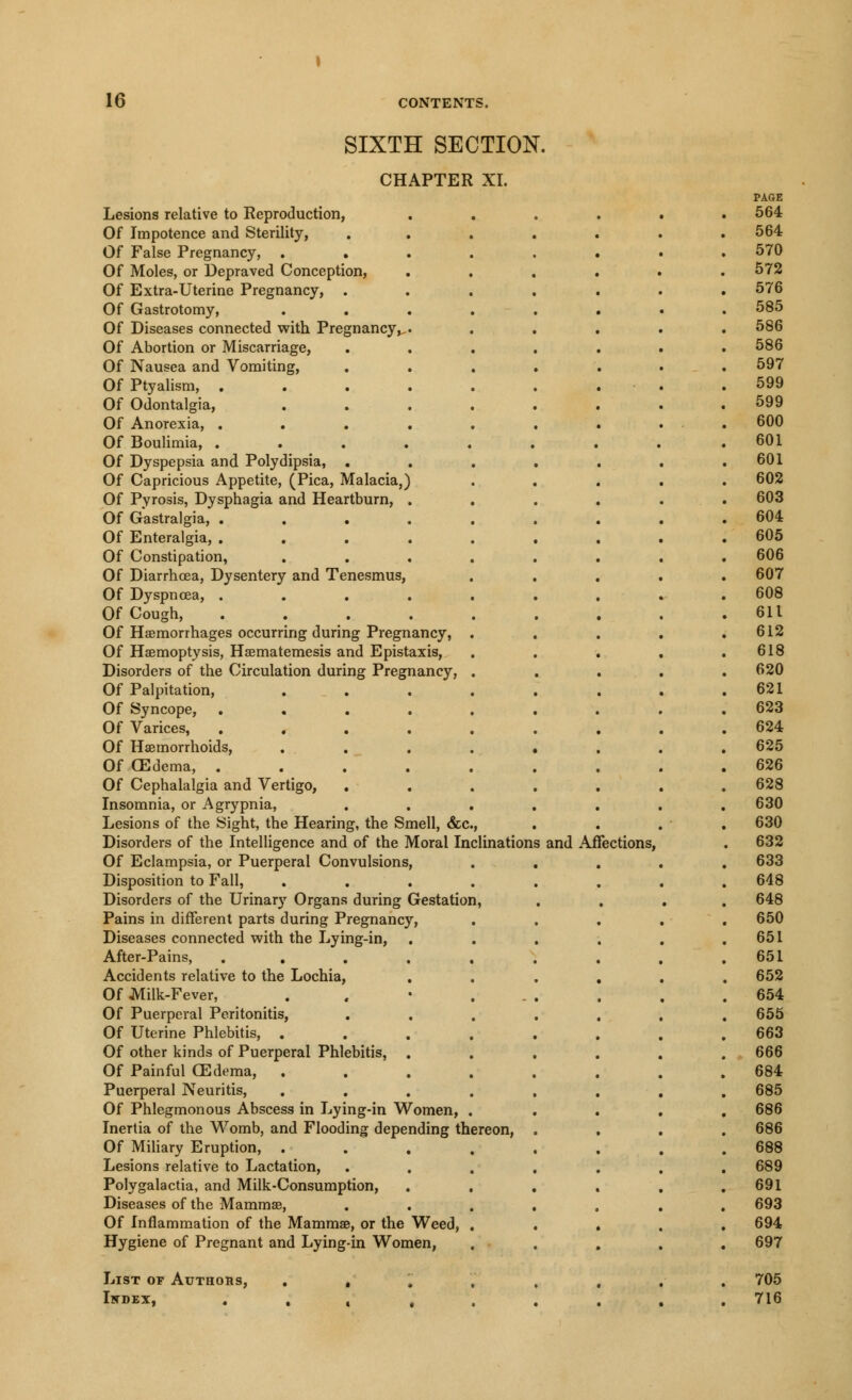 SIXTH SECTION. CHAPTER XI. Lesions relative to Reproduction, Of Impotence and Sterility, Of False Pregnancy, . Of Moles, or Depraved Conception, Of Extra-Uterine Pregnancy, . Of Gastrotomy, Of Diseases connected with Pregnancy, Of Abortion or Miscarriage, Of Nausea and Vomiting, Of Ptyalism, . Of Odontalgia, Of Anorexia, . Of Boulimia, . Of Dyspepsia and Polydipsia, . Of Capricious Appetite, (Pica, Malacia. Of Pyrosis, Dysphagia and Heartburn, Of Gastralgia, . Of Enteralgia, . Of Constipation, Of Diarrhoea, Dysentery and Tenesmus, Of Dyspncea, . Of Cough, Of Haemorrhages occurring during Pregnancy, Of Haemoptysis, Haematemesis and Epistaxis, Disorders of the Circulation during Pregnancy, Of Palpitation, Of Syncope, Of Varices, . Of Haemorrhoids, Of CEdema, . Of Cephalalgia and Vertigo, Insomnia, or Agrypnia, Lesions of the Sight, the Hearing, the Smell, &c. Disorders of the Intelligence and of the Moral Inclinations and Affections, Of Eclampsia, or Puerperal Convulsions, Disposition to Fall, Disorders of the Urinary Organs during Gestation Pains in different parts during Pregnancy, Diseases connected with the Lying-in, After-Pains, Accidents relative to the Lochia, Of Milk-Fever, Of Puerperal Peritonitis, Of Uterine Phlebitis, . Of other kinds of Puerperal Phlebitis, Of Painful CEdema, . Puerperal Neuritis, Of Phlegmonous Abscess in Lying-in Women, Inertia of the Womb, and Flooding depending thereon, Of Miliary Eruption, . Lesions relative to Lactation, Polygalactia, and Milk-Consumption, Diseases of the Mammae, Of Inflammation of the Mammae, or the Weed Hygiene of Pregnant and Lying-in Women, List of Authors, . , Iwdex, . . « .