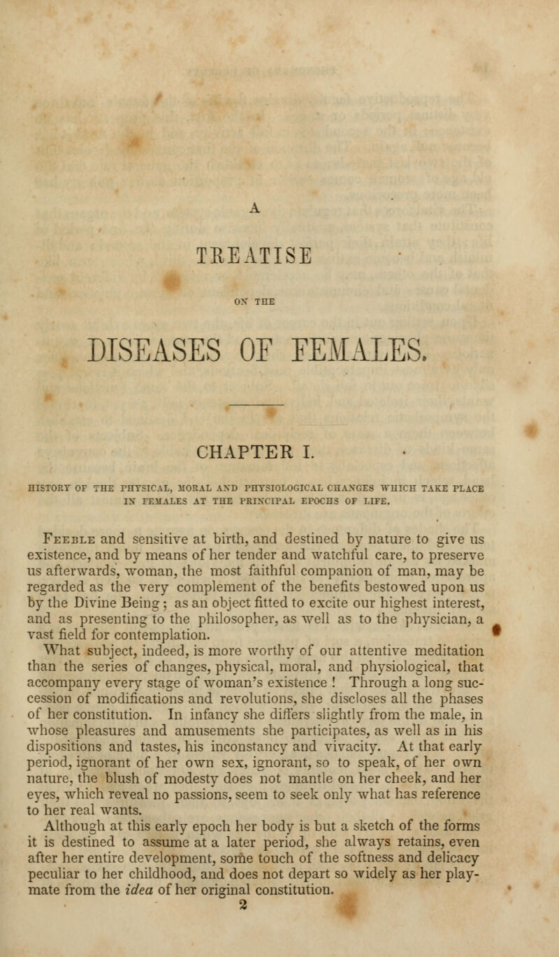 TREATISE ON THE DISEASES OE FEMALES. CHAPTER I. HISTORY OF THE PHYSICAL, MORAL AND PHYSIOLOGICAL CHANGES WHICH TAKE PLACE IN FEMALES AT THE PRINCIPAL EPOCHS OF LIFE. Feeble and sensitive at birth, and destined by nature to give us existence, and by means of her tender and watchful care, to preserve us afterwards, woman, the most faithful companion of man, may be regarded as the very complement of the benefits bestowed upon us by the Divine Being ; as an object fitted to excite our highest interest, and as presenting to the philosopher, as well as to the physician, a vast field for contemplation. What subject, indeed, is more worthy of our attentive meditation than the series of changes, physical, moral, and physiological, that accompany every stage of woman's existence ! Through a long suc- cession of modifications and revolutions, she discloses all the phases of her constitution. In infancy she differs slightly from the male, in whose pleasures and amusements she participates, as well as in his dispositions and tastes, his inconstancy and vivacity. At that early period, ignorant of her own sex, ignorant, so to speak, of her own nature, the blush of modesty does not mantle on her cheek, and her eyes, which reveal no passions, seem to seek only what has reference to her real wants. Although at this early epoch her body is but a sketch of the forms it is destined to assume at a later period, she always retains, even after her entire development, some touch of the softness and delicacy peculiar to her childhood, and does not depart so widely as her play- mate from the idea of her original constitution.