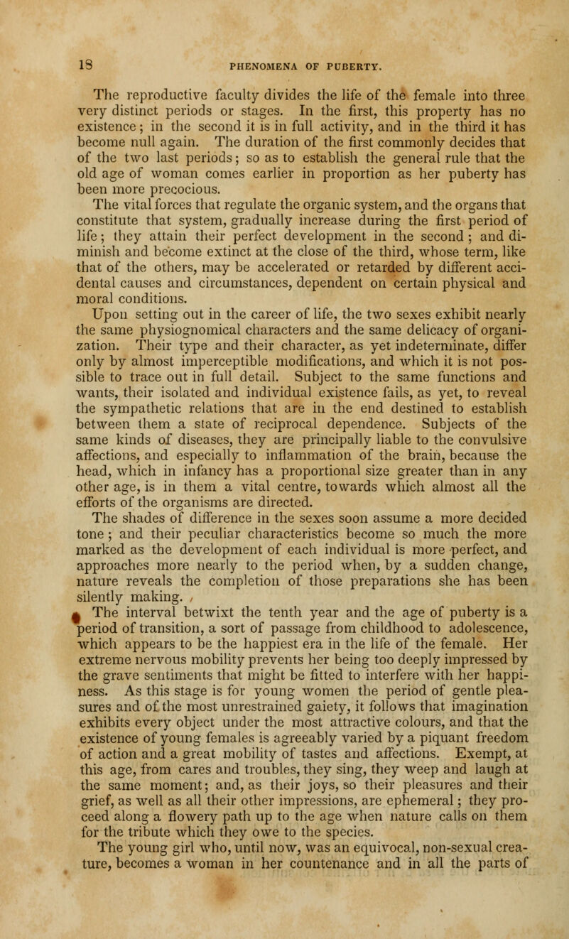 The reproductive faculty divides the life of the female into three very distinct periods or stages. In the first, this property has no existence; in the second it is in full activity, and in the third it has become null again. The duration of the first commonly decides that of the two last periods; so as to establish the general rule that the old age of woman comes earlier in proportion as her puberty has been more precocious. The vital forces that regulate the organic system, and the organs that constitute that system, gradually increase during the first period of life; they attain their perfect development in the second ; and di- minish and become extinct at the close of the third, whose term, like that of the others, may be accelerated or retarded by different acci- dental causes and circumstances, dependent on certain physical and moral conditions. Upon setting out in the career of life, the two sexes exhibit nearly the same physiognomical characters and the same delicacy of organi- zation. Their type and their character, as yet indeterminate, differ only by almost imperceptible modifications, and which it is not pos- sible to trace out in full detail. Subject to the same functions and wants, their isolated and individual existence fails, as yet, to reveal the sympathetic relations that are in the end destined to establish between them a state of reciprocal dependence. Subjects of the same kinds of diseases, they are principally liable to the convulsive affections, and especially to inflammation of the brain, because the head, which in infancy has a proportional size greater than in any other age, is in them a vital centre, towards which almost all the efforts of the organisms are directed. The shades of difference in the sexes soon assume a more decided tone ; and their peculiar characteristics become so much the more marked as the development of each individual is more -perfect, and approaches more nearly to the period when, by a sudden change, nature reveals the completion of those preparations she has been silently making. , * The interval betwixt the tenth year and the age of puberty is a period of transition, a sort of passage from childhood to adolescence, which appears to be the happiest era in the life of the female. Her extreme nervous mobility prevents her being too deeply impressed by the grave sentiments that might be fitted to interfere with her happi- ness. As this stage is for young women the period of gentle plea- sures and of the most unrestrained gaiety, it follows that imagination exhibits every object under the most attractive colours, and that the existence of young females is agreeably varied by a piquant freedom of action and a great mobility of tastes and affections. Exempt, at this age, from cares and troubles, they sing, they weep and laugh at the same moment; and, as their joys, so their pleasures and their grief, as well as all their other impressions, are ephemeral; they pro- ceed along a flowery path up to the age when nature calls on them for the tribute which they owe to the species. The young girl who, until now, was an equivocal, non-sexual crea- ture, becomes a Woman in her countenance and in all the parts of