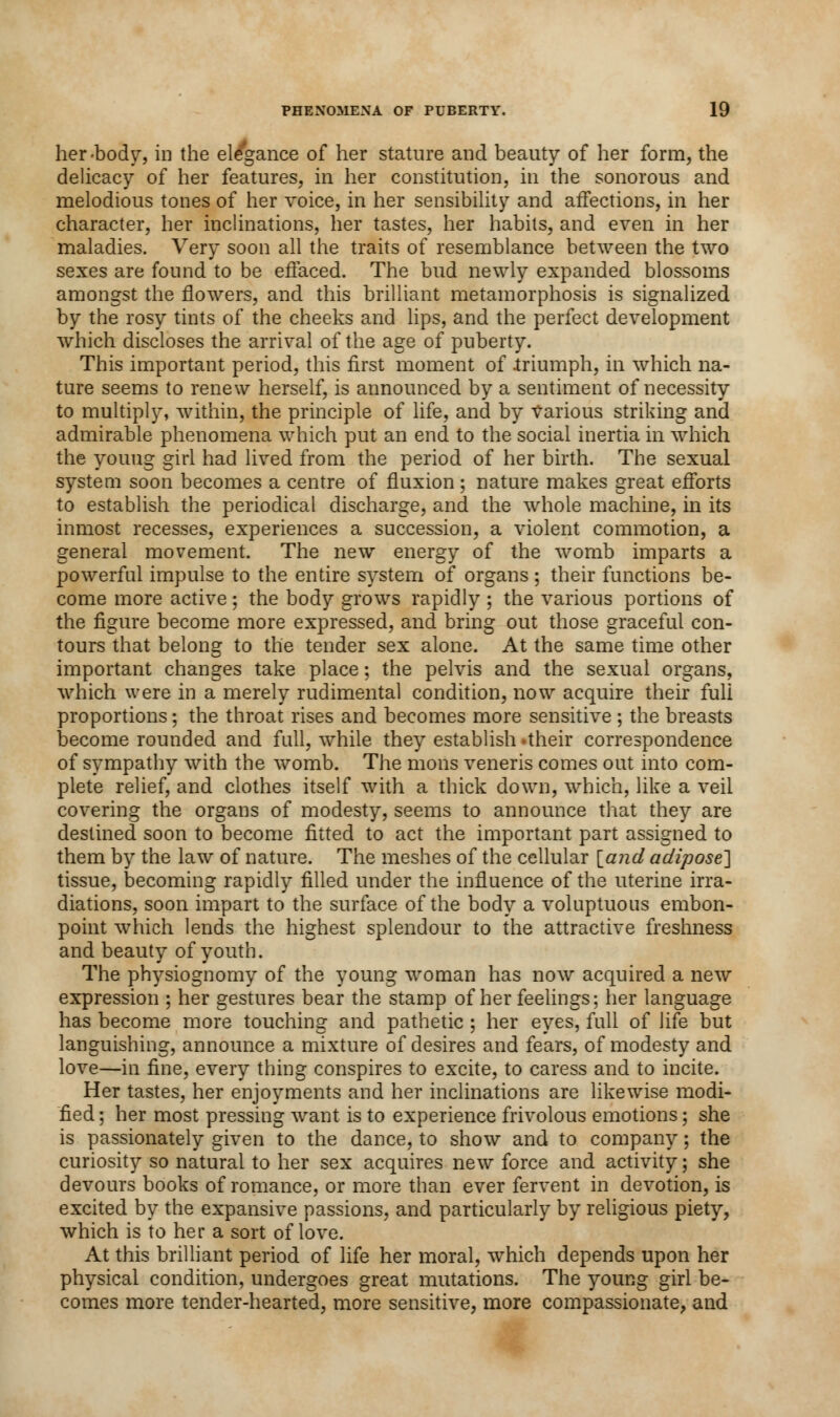 her-body, in the ele'gance of her stature and beauty of her form, the delicacy of her features, in her constitution, in the sonorous and melodious tones of her voice, in her sensibility and affections, in her character, her inclinations, her tastes, her habits, and even in her maladies. Very soon all the traits of resemblance between the two sexes are found to be effaced. The bud newly expanded blossoms amongst the flowers, and this brilliant metamorphosis is signalized by the rosy tints of the cheeks and lips, and the perfect development which discloses the arrival of the age of puberty. This important period, this first moment of .triumph, in which na- ture seems to renew herself, is announced by a sentiment of necessity to multiply, within, the principle of life, and by Various striking and admirable phenomena which put an end to the social inertia in which the young girl had lived from the period of her birth. The sexual system soon becomes a centre of fluxion; nature makes great efforts to establish the periodical discharge, and the whole machine, in its inmost recesses, experiences a succession, a violent commotion, a general movement. The new energy of the womb imparts a powerful impulse to the entire system of organs ; their functions be- come more active; the body grows rapidly ; the various portions of the figure become more expressed, and bring out those graceful con- tours that belong to the tender sex alone. At the same time other important changes take place; the pelvis and the sexual organs, which were in a merely rudimental condition, now acquire their full proportions; the throat rises and becomes more sensitive ; the breasts become rounded and full, while they establish -their correspondence of sympathy with the womb. The mons veneris comes out into com- plete relief, and clothes itself with a thick down, which, like a veil covering the organs of modesty, seems to announce that they are destined soon to become fitted to act the important part assigned to them by the law of nature. The meshes of the cellular land adipose] tissue, becoming rapidly filled under the influence of the uterine irra- diations, soon impart to the surface of the body a voluptuous embon- point which lends the highest splendour to the attractive freshness and beauty of youth. The physiognomy of the young woman has now acquired a new expression ; her gestures bear the stamp of her feelings; her language has become more touching and pathetic; her eyes, full of life but languishing, announce a mixture of desires and fears, of modesty and love—in fine, every thing conspires to excite, to caress and to incite. Her tastes, her enjoyments and her inclinations are likewise modi- fied ; her most pressing want is to experience frivolous emotions: she is passionately given to the dance, to show and to company; the curiosity so natural to her sex acquires new force and activity; she devours books of romance, or more than ever fervent in devotion, is excited by the expansive passions, and particularly by religious piety, which is to her a sort of love. At this brilliant period of life her moral, which depends upon her physical condition, undergoes great mutations. The young girl be- comes more tender-hearted, more sensitive, more compassionate, and