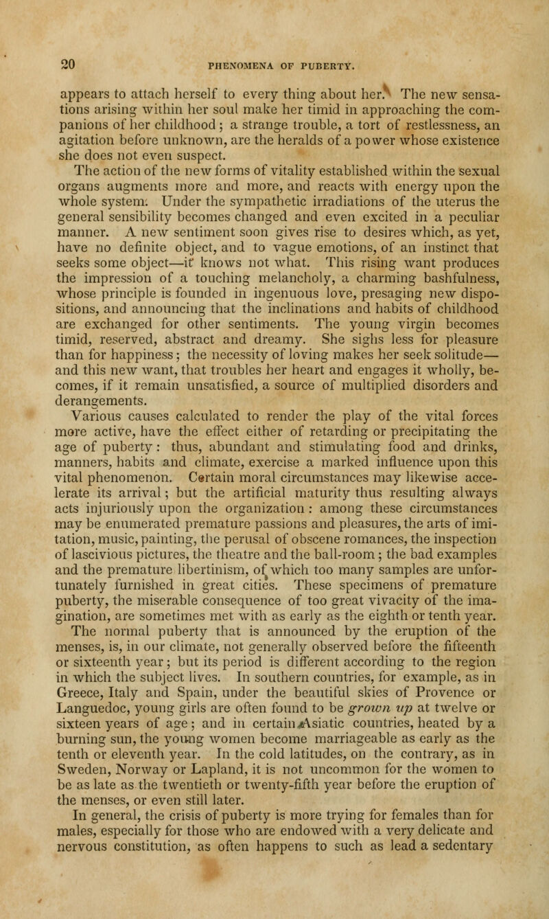 appears to attach herself to every thing about her.^ The new sensa- tions arising within her soul make her timid in approaching the com- panions of her childhood ; a strange trouble, a tort of restlessness, an agitation before unknown, are the heralds of a power whose existence she does not even suspect. The action of the new forms of vitality established within the sexual organs augments more and more, and reacts with energy upon the whole system. Under the sympathetic irradiations of the uterus the general sensibility becomes changed and even excited in a peculiar manner. A new sentiment soon gives rise to desires which, as yet, have no definite object, and to vague emotions, of an instinct that seeks some object—if knows not what. This rising want produces the impression of a touching melancholy, a charming bashfulness, whose principle is founded in ingenuous love, presaging new dispo- sitions, and announcing that the inclinations and habits of childhood are exchanged for other sentiments. The young virgin becomes timid, reserved, abstract and dreamy. She sighs less for pleasure than for happiness; the necessity of loving makes her seek solitude— and this new want, that troubles her heart and engages it wholly, be- comes, if it remain unsatisfied, a source of multiplied disorders and derangements. Various causes calculated to render the play of the vital forces more active, have the effect either of retarding or precipitating the age of puberty: thus, abundant and stimulating food and drinks, manners, habits and climate, exercise a marked influence upon this vital phenomenon. Certain moral circumstances may likewise acce- lerate its arrival; but the artificial maturity thus resulting always acts injuriously upon the organization : among these circumstances may be enumerated premature passions and pleasures, the arts of imi- tation, music, painting, the perusal of obscene romances, the inspection of lascivious pictures, the theatre and the ball-room ; the bad examples and the premature libertinism, of which too many samples are unfor- tunately furnished in great cities. These specimens of premature puberty, the miserable consequence of too great vivacity of the ima- gination, are sometimes met with as early as the eighth or tenth year. The normal puberty that is announced by the eruption of the menses, is, in our climate, not generally observed before the fifteenth or sixteenth year; but its period is different according to the region in which the subject lives. In southern countries, for example, as in Greece, Italy and Spain, under the beautiful skies of Provence or Languedoc, young girls are often found to be grown up at twelve or sixteen years of age; and in certain Asiatic countries, heated by a burning sun, the young women become marriageable as early as the tenth or eleventh year. In the cold latitudes, on the contrary, as in Sweden, Norway or Lapland, it is not uncommon for the women to be as late as the twentieth or twenty-fifth year before the eruption of the menses, or even still later. In general, the crisis of puberty is more trying for females than for males, especially for those who are endowed with a very delicate and nervous constitution, as often happens to such as lead a sedentary