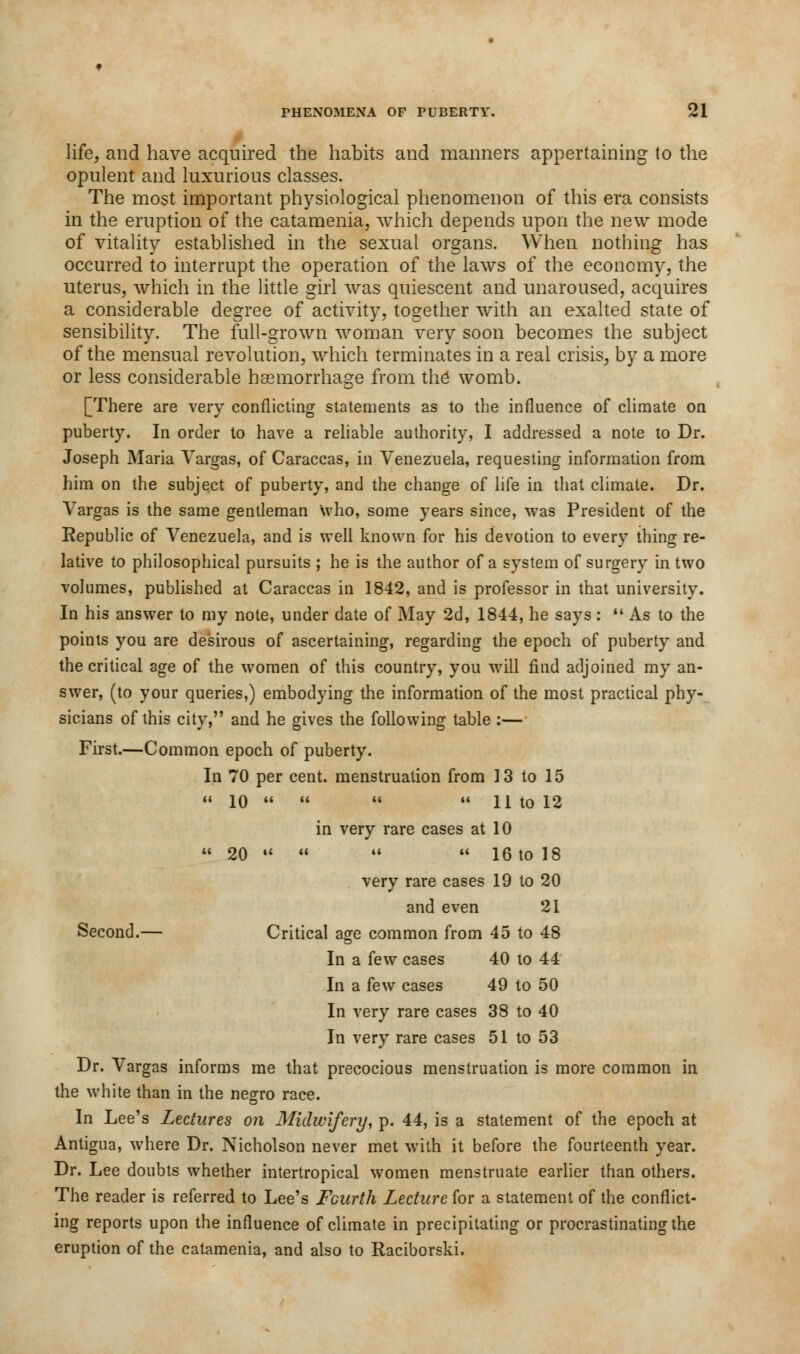 life, and have acquired the habits and manners appertaining to the opulent and luxurious classes. The most important physiological phenomenon of this era consists in the eruption of the catamenia, which depends upon the new mode of vitality established in the sexual organs. When nothing has occurred to interrupt the operation of the laws of the economy, the uterus, which in the little girl was quiescent and unaroused, acquires a considerable degree of activity, together with an exalted state of sensibility. The full-grown woman very soon becomes the subject of the mensual revolution, which terminates in a real crisis, by a more or less considerable haemorrhage from the womb. [There are very conflicting statements as to the influence of climate on puberty. In order to have a reliable authority, I addressed a note to Dr. Joseph Maria Vargas, of Caraccas, in Venezuela, requesting information from him on the subject of puberty, and the change of life in that climate. Dr. Vargas is the same gentleman who, some years since, was President of the Republic of Venezuela, and is well known for his devotion to every thing re- lative to philosophical pursuits ; he is the author of a system of surgery in two volumes, published at Caraccas in 1842, and is professor in that university. In his answer to my note, under date of May 2d, 1844, he says:  As to the points you are desirous of ascertaining, regarding the epoch of puberty and the critical age of the women of this country, you will find adjoined my an- swer, (to your queries,) embodying the information of the most practical phy- sicians of this city, and he gives the following table :— First.—Common epoch of puberty. In 70 per cent, menstruation from 13 to 15 H 10 M H U H tO 12 in very rare cases at 10  20     16 to 18 very rare cases 19 to 20 and even 21 Second.— Critical age common from 45 to 48 In a few cases 40 to 44 In a few cases 49 to 50 In very rare cases 38 to 40 In very rare cases 51 to 53 Dr. Vargas informs me that precocious menstruation is more common in the white than in the negro race. In Lee's Lectures on Midwifery, p. 44, is a statement of the epoch at Antigua, where Dr. Nicholson never met with it before the fourteenth year. Dr. Lee doubts whether intertropical women menstruate earlier than others. The reader is referred to Lee's Fourth Lecture for a statement of the conflict- ing reports upon the influence of climate in precipitating or procrastinating the eruption of the catamenia, and also to Raciborski.