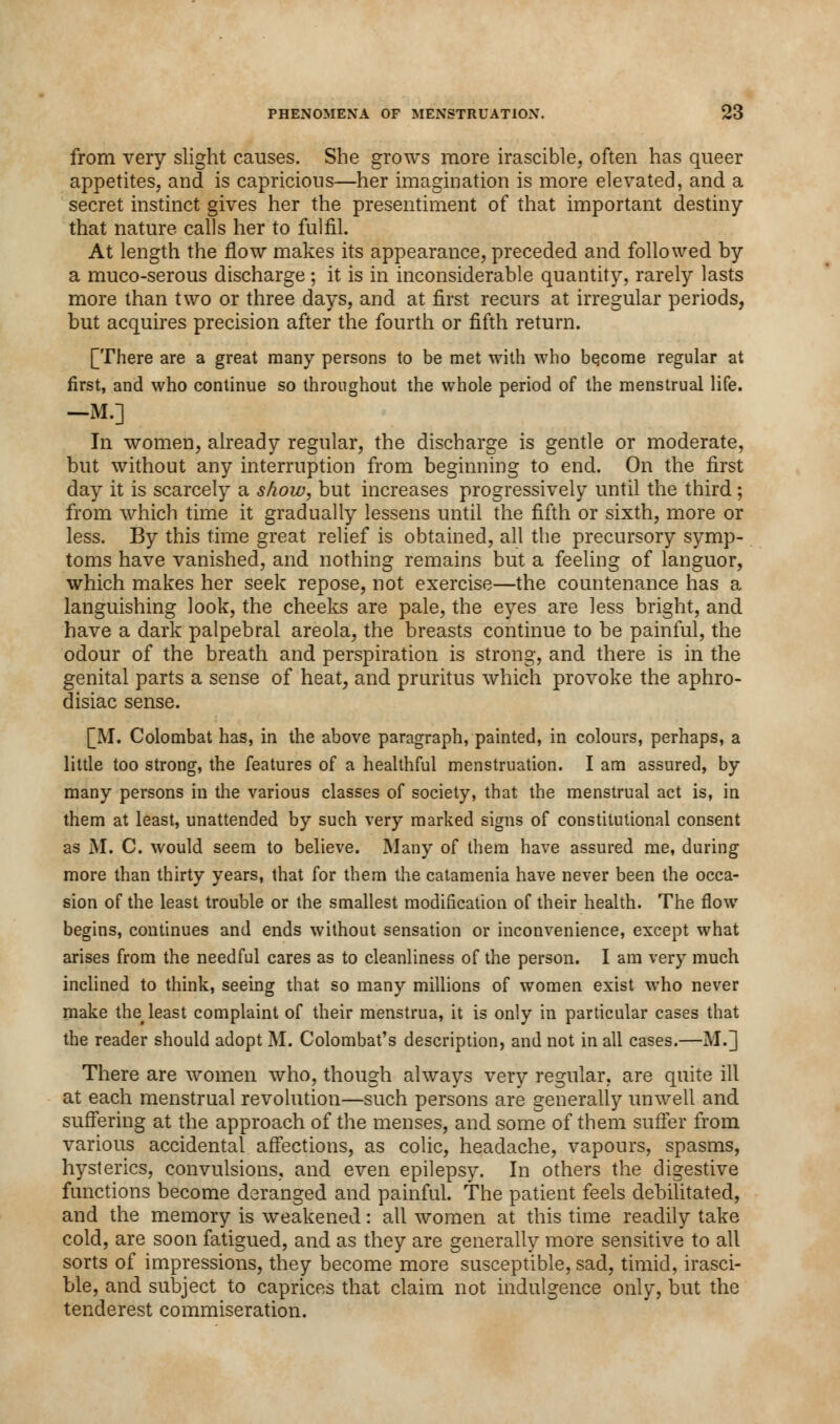 from very slight causes. She grows more irascible, often has queer appetites, and is capricious—her imagination is more elevated, and a secret instinct gives her the presentiment of that important destiny that nature calls her to fulfil. At length the flow makes its appearance, preceded and followed by a muco-serous discharge ; it is in inconsiderable quantity, rarely lasts more than two or three days, and at first recurs at irregular periods, but acquires precision after the fourth or fifth return. [There are a great many persons to be met with who bqcorae regular at first, and who continue so throughout the whole period of the menstrual life. —M.] In women, already regular, the discharge is gentle or moderate, but without any interruption from beginning to end. On the first day it is scarcely a show, but increases progressively until the third; from which time it gradually lessens until the fifth or sixth, more or less. By this time great relief is obtained, all the precursory symp- toms have vanished, and nothing remains but a feeling of languor, which makes her seek repose, not exercise—the countenance has a languishing look, the cheeks are pale, the eyes are less bright, and have a dark palpebral areola, the breasts continue to be painful, the odour of the breath and perspiration is strong, and there is in the genital parts a sense of heat, and pruritus which provoke the aphro- disiac sense. [M. Colombat has, in the above paragraph, painted, in colours, perhaps, a little too strong, the features of a healthful menstruation. I am assured, by many persons in the various classes of society, that the menstrual act is, in them at least, unattended by such very marked signs of constitutional consent as M. C. would seem to believe. Many of them have assured me, during more than thirty years, that for them the catamenia have never been the occa- sion of the least trouble or the smallest modification of their health. The flow begins, continues and ends without sensation or inconvenience, except what arises from the needful cares as to cleanliness of the person. I am very much inclined to think, seeing that so many millions of women exist who never make the# least complaint of their menstrua, it is only in particular cases that the reader should adopt M. Colombat's description, and not in all cases.—M.] There are women who, though always very regular, are quite ill at each menstrual revolution—such persons are generally unwell and suffering at the approach of the menses, and some of them suffer from various accidental affections, as colic, headache, vapours, spasms, hysterics, convulsions, and even epilepsy. In others the digestive functions become deranged and painful. The patient feels debilitated, and the memory is weakened: all women at this time readily take cold, are soon fatigued, and as they are generally more sensitive to all sorts of impressions, they become more susceptible, sad, timid, irasci- ble, and subject to caprices that claim not indulgence only, but the tenderest commiseration.