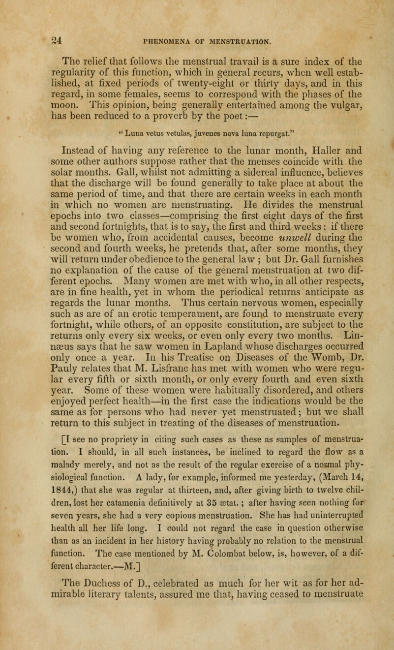 The relief that follows the menstrual travail is a sure index of the regularity of this function, which in general recurs, when well estab- lished, at fixed periods of twenty-eight or thirty days, and in this regard, in some females, seems to correspond with the phases of the moon. This opinion, being generally entertained among the vulgar, has been reduced to a proverb by the poet:—  Luna vetus vetulas, juvenes nova lima repurgat. Instead of having any reference to the lunar month, Haller and some other authors suppose rather that the menses coincide with the solar months. Gall, whilst not admitting a sidereal influence, believes that the discharge will be found generally to take place at about the same period of time, and that there are certain weeks in each month in which no women are menstruating. He divides the menstrual epochs into two classes—comprising the first eight days of the first and second fortnights, that is to say, the first and third weeks : if there be women who, from accidental causes, become unwell during the second and fourth weeks, he pretends that, after some months, they will return under obedience to the general law ; but Dr. Gall furnishes no explanation of the cause of the general menstruation at two dif- ferent epochs. Many women are met with who, in all other respects, are in fine health, yet in whom the periodical returns anticipate as regards the lunar months. Thus certain nervous women, especially such as are of an erotic temperament, are found to menstruate every fortnight, while others, of an opposite constitution, are subject to the returns only every six weeks, or even only every two months. Lin- naeus says that he saw women in Lapland whose discharges occurred only once a year. In his Treatise on Diseases of the Womb, Dr. Pauly relates that M. Lisfranc has met with women who were regu- lar every fifth or sixth month, or only every fourth and even sixth year. Some of these women were habitually disordered, and others enjoyed perfect health—in the first case the indications would be the same as for persons who had never yet menstruated; but we shall return to this subject in treating of the diseases of menstruation. [I see no propriety in citing such cases as these as samples of menstrua- tion. I should, in all such instances, be inclined to regard the flow as a malady merely, and not as the result of the regular exercise of a nonmal phy- siological function. A lady, for example, informed me yesterday, (March 14, 1844,) that she was regular at thirteen, and, after giving birth to twelve chil- dren, lost her catamenia definitively at 35 aetat.; after having seen nothing for seven years, she had a very copious menstruation. She has had uninterrupted health all her life long. I could not regard the case in question otherwise than as an incident in her history having probably no relation to the menstrual function. The case mentioned by M. Colombat below, is, however, of a dif- ferent character.—M.] The Duchess of D., celebrated as much for her wit as for her ad- mirable literary talents, assured me that, having ceased to menstruate