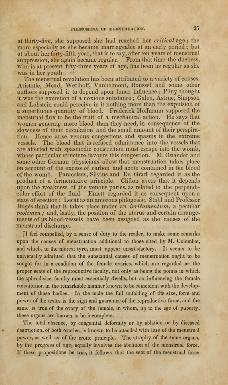 at thirty-five, she supposed she had reached her critical age ; the more especially as she became marriageable at an early period ; but at about her forty-fifth year, that is to say, after ten years of menstrual suppression, she again became regular. From that time the duchess, who is at present fifty-three years of age, has been as regular as she was in her youth. The menstrual revolution has been attributed to a variety of causes. Aristotle, Mead, Werlhoff, Vanhelmont, Roussel and some other authors supposed it to depend upon lunar influence; Pliny thought it was the excretion of a noxious substance; Galen, Astruc, Simpson and Lobstein could perceive in it nothing more than the expulsion of a superfluous quantity of blood. Frederick Hoffmann supposed the menstrual flux to be the fruit of a mechanical action. He says that women generate more blood than they need, in consequence of the slowness of their circulation and the small amount of their perspira- tion. Hence arise venous congestions and spasms in the extreme vessels. The blood that is refused admittance into the vessels that are affected with spasmodic constriction must escape into the womb, whose particular structure favours this congestion. M. Osiander and some other German physicians allow that menstruation takes place on account of the excess of carbon and azote contained in the blood of the womb. Paracelsus, Silvius and De Graff regarded it as the product of a fermentative principle. Clifton avers that it depends upon the weakness of the venous paries, as related to the perpendi- cular effort of the fluid. Emett regarded it as consequent upon a state of erection; Lecat as an amorous phlogosis; Stahl and Professor Duges think that it takes place under an irr it amentum, a peculiar molimen ; and, lastly, the position of the uterus and certain arrange- ments of its blood-vessels have been assigned as the causes of the menstrual discharge. [I feel compelled, by a sense of duty to the reader, to make some remarks upon the causes of menstruation additional to those cited by M. Colombat, and which, to the merest tyro, must appear unsatisfactory. It seems to be universally admitted that the substantial causes of menstruation ought to be sought for in a condition of the female ovaries, which are regarded as the proper seats of the reproductive faculty, not only as being the points in which the aphrodisiac faculty most essentially dwells, but as influencing the female constitution in the remarkable manner known to be coincident with the develop- ment of those bodies. In the male the full unfolding of the size, form and power of the testes is the sign and guarantee of the reproductive force, and the same is true of the ovary of the female, in whom, up to the age of puberty, these organs are known to be incomplete. The total absence, by congenital deformity or by ablation or by diseased destruction, of both ovaries, is known to be attended with loss of the menstrual power, as well as of the erotic principle. The atrophy of the same organs, by the progress of age, equally involves the abolition of the menstrual force. If these propositions be true, it follows that the seat of the menstrual force