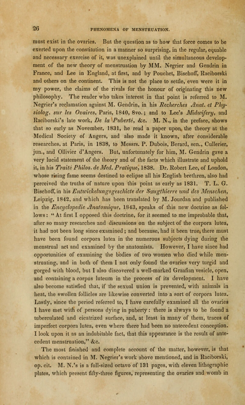 must exist in the ovaries. But the question as to how that force comes to be exerted upon the constitution in a manner so surprising, in the regular, equable and necessary exercise of it, was unexplained until the simultaneous develop- ment of the new theory of menstruation by MM. Negrier and Gendrin in France, and Lee in England, at first, and by Pouchet, Bischoff, Raciborski and others on the continent. This is not the place to settle, even were it in my power, the claims of the rivals for the honour of originating this new philosophy. The reader who takes interest in that point is referred to M. Negrier's reclamation against M. Gendrin, in his Recherches Anat. et Phy- siolog. sur les Ovaires, Paris, 1840, 8vo.; and to Lee's Midwifery, and Raciborski's late work, Be la Puberte, &c. M. N., in the preface, shows that so early as November, 1831, he read a paper upon, the theory at the Medical Society of Angers, and also made it known, after considerable researches, at Paris, in 1838, to Messrs. P. Dubois, Berard, sen., Cullerier, jun., and Ollivier d'Angers. But, unfortunately for him, M. Gendrin gave a very lucid statement of the theory and of the facts which illustrate and uphold it, in his Traite Philos. de Med. Pratique, 1838. Dr. Robert Lee, of London, whose rising fame seems destined to eclipse all his English brethren, also had perceived the truths of nature upon this point as early as 1831. T. L. G. Bischoff, in his Entwickelangsgeschicte der Saugthierre und des Menschen, Leipzig, 1842, and which has been translated by M. Jourdan and published in the Encyclopedic Anatomique, 1843, speaks of this new doctrine as fol- lows :  At first I opposed this doctrine, for it seemed to me improbable that, after so many researches and discussions on the subject of the corpora lutea, it had not been long since examined ; and because, had it been true, there must have been found corpora lutea in the numerous subjects dying during the menstrual act and examined by the anatomists. However, I have since had opportunities of examining the bodies of two women who died while men- struating, and in both of them I not only found the ovaries very turgid and gorged with blood, but I also discovered a well-marked Graafian vesicle, open, and containing a corpus luteum in the process of its development. I have also become satisfied that, if the sexual union is prevented, with animals in heat, the swollen follicles are likewise converted into a sort of corpora lutea. Lastly, since the period referred to, I have carefully examined all the ovaries I have met with of persons dying in puberty: there is always to be found a tuberculated and cicatrized surface, and, at least in many of them, traces of imperfect corpora lutea, even where there had been no antecedent conception. I look upon it as an indubitable fact, that this appearance is the result of ante- cedent menstruation, &c. The most finished and complete account of the matter, however, is that which is contained in M. Negrier's work above mentioned, and in Raciborski, op. cit. M. N.'s is a full-sized octavo of 131 pages, with eleven lithographic plates, which present fifty-three figures, representing the ovaries and womb in