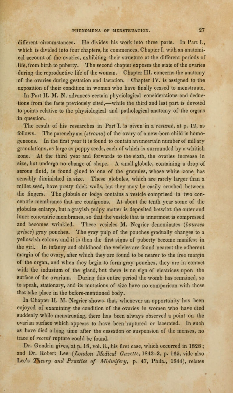 different circumstances. He divides his work into three parts. In Part I., which is divided into four chapters, he commences, Chapter I. with an anatomi- cal account of the ovaries, exhibiting their structure at the different periods of life, from birth to puberty. The second chapter exposes the state of the ovaries during the reproductive life of the woman. Chapter III. concerns the anatomy of the ovaries during gestation and lactation. Chapter IV. is assigned to the exposition of their condition in women who have finally ceased to menstruate. In Part II. M. N. advances certain physiological considerations and deduc- tions from the facts previously cited,—while the third and last part is devoted to points relative to the physiological and pathological anatomy of the organs in question. The result of his researches in Part I. is given in a resume, at p. 12, as follows. The parenchyma (stroma) of the ovary of a new-born child is homo- geneous. In the first year it is found to contain an uncertain number of miliary granulations, as large as poppy seeds, each of which is surrounded by a whitish zone. At the third year and forwards to the sixth, the ovaries increase in size, but undergo no change of shape. A small globule, containing a drop of serous fluid, is found glued to one of the granules, whose white zone has sensibly diminished in size. These globules, which are rarely larger than a millet seed, have pretty thick walls, but they may be easily crushed between the fingers. The globule or lodge contains a vesicle comprised in two con- centric membranes that are contiguous. At about the tenth year some of the globules enlarge, but a grayish pulpy matter is deposited betwixt the outer and inner concentric membranes, so that the vesicle that is innermost is compressed and becomes wrinkled. These vesicles M. Negrier denominates (bourses grises) gray pouches. The gray pulp of the pouches gradually changes to a yellowish colour, and it is then the first signs of puberty become manifest in the girl. In infancy and childhood the vesicles are found nearest the adherent margin of the ovary, after which they are found to be nearer to the free margin of the organ, and when they begin to form gray pouches, they are in contact with the indusium of the gland, but there is no sign of cicatrices upon the surface of the ovarium. During this entire period the womb has remained, so to speak, stationary, and its mutations of size have no comparison with those that take place in the before-mentioned body. In Chapter II. M. Negrier shows that, whenever an opportunity has been enjoyed of examining the condition of the ovaries in women who have died suddenly while menstruating, there has been always observed a point on the ovarian surface which appears to have been 'ruptured or lacerated. In such as have died a long time after the cessation or suspension of the menses, no trace of recent rupture could be found. Dr. Gendrin gives, at p. 18, vol. ii., his first case, which occurred in 1828 ; and Dr. Robert Lee (London Medical Gazette, 1842-3, p. 165, vide also Lee's Theory and Practice of Midivifery, p. 47, Phila., 1844), relates