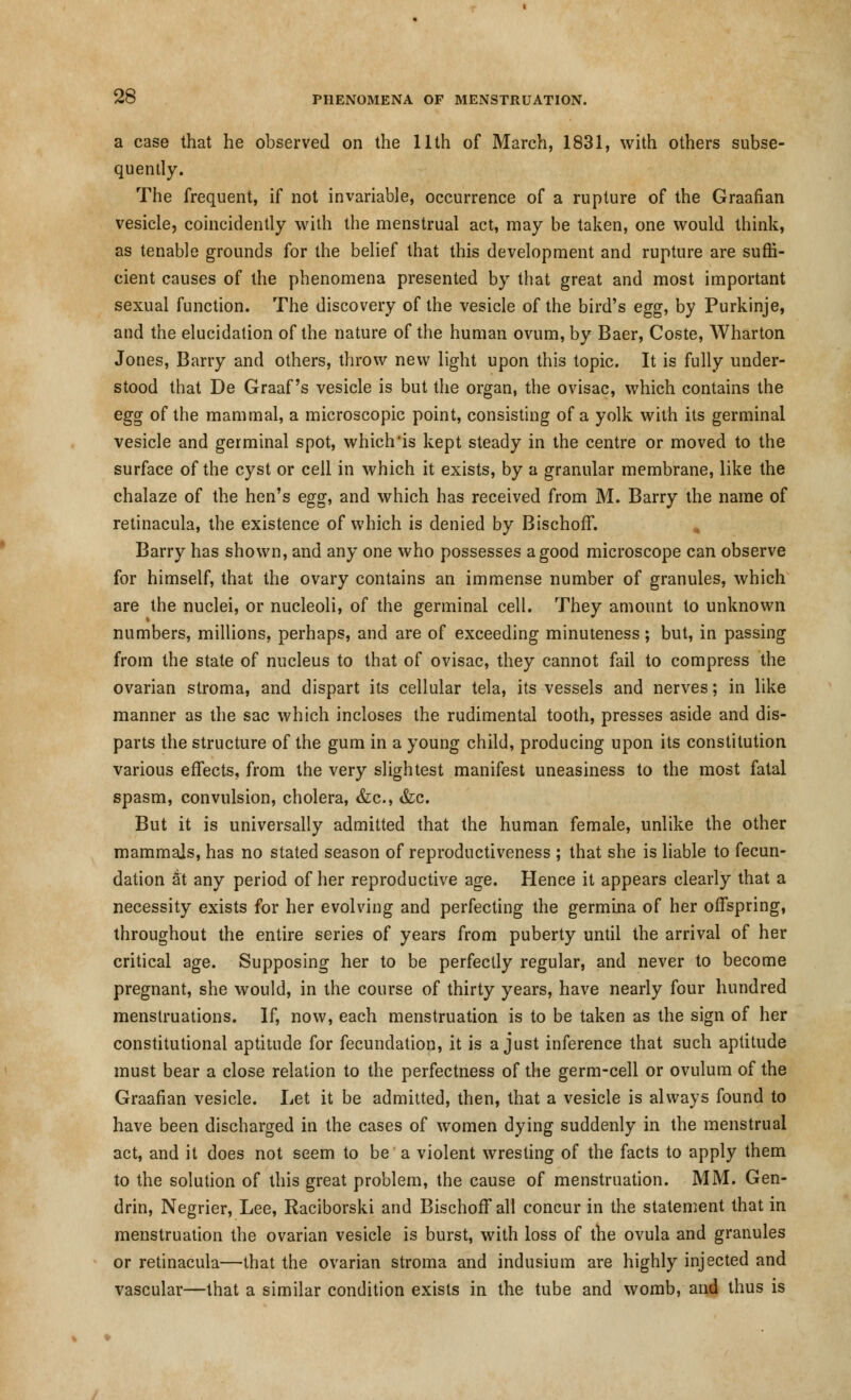 a case that he observed on the 11th of March, 1831, with others subse- quently. The frequent, if not invariable, occurrence of a rupture of the Graafian vesicle, coincidently with the menstrual act, may be taken, one would think, as tenable grounds for the belief that this development and rupture are suffi- cient causes of the phenomena presented by that great and most important sexual function. The discovery of the vesicle of the bird's egg, by Purkinje, and the elucidation of the nature of the human ovum, by Baer, Coste, Wharton Jones, Barry and others, throw new light upon this topic. It is fully under- stood that De Graaf's vesicle is but the organ, the ovisac, which contains the egg of the mammal, a microscopic point, consisting of a yolk with its germinal vesicle and germinal spot, which'is kept steady in the centre or moved to the surface of the cyst or cell in which it exists, by a granular membrane, like the chalaze of the hen's egg, and which has received from M. Barry the name of retinacula, the existence of which is denied by BischofF. Barry has shown, and any one who possesses a good microscope can observe for himself, that the ovary contains an immense number of granules, which are the nuclei, or nucleoli, of the germinal cell. They amount to unknown numbers, millions, perhaps, and are of exceeding minuteness; but, in passing from the state of nucleus to that of ovisac, they cannot fail to compress the ovarian stroma, and dispart its cellular tela, its vessels and nerves; in like manner as the sac which incloses the rudimental tooth, presses aside and dis- parts the structure of the gum in a young child, producing upon its constitution various effects, from the very slightest manifest uneasiness to the most fatal spasm, convulsion, cholera, &c, &c. But it is universally admitted that the human female, unlike the other mammals, has no stated season of reproductiveness ; that she is liable to fecun- dation at any period of her reproductive age. Hence it appears clearly that a necessity exists for her evolving and perfecting the germina of her offspring, throughout the entire series of years from puberty until the arrival of her critical age. Supposing her to be perfectly regular, and never to become pregnant, she would, in the course of thirty years, have nearly four hundred menstruations. If, now, each menstruation is to be taken as the sign of her constitutional aptitude for fecundation, it is a just inference that such aptitude must bear a close relation to the perfectness of the germ-cell or ovulum of the Graafian vesicle. Let it be admitted, then, that a vesicle is always found to have been discharged in the cases of women dying suddenly in the menstrual act, and it does not seem to be a violent wresting of the facts to apply them to the solution of this great problem, the cause of menstruation. MM. Gen- drin, Negrier, Lee, Raciborski and BischofF all concur in the statement that in menstruation the ovarian vesicle is burst, with loss of the ovula and granules or retinacula—that the ovarian stroma and indusium are highly injected and vascular—that a similar condition exists in the tube and womb, and thus is